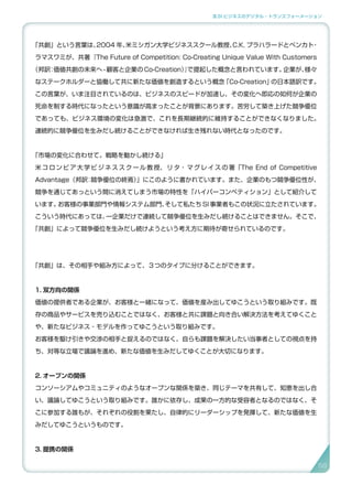 3.SI ビジネスのデジタル・トランスフォーメーション
「共創」という言葉は、2004 年、米ミシガン大学ビジネススクール教授、C.K. プラハラードとベンカト・
ラマスワミが、共著『The Future of Competition: Co-Creating Unique Value With Customers
（邦訳：価値共創の未来へ - 顧客と企業の Co-Creation）』で提起した概念と言われています。企業が、様々
なステークホルダーと協働して共に新たな価値を創造するという概念「Co-Creation」の日本語訳です。
この言葉が、いま注目されているのは、ビジネスのスピードが加速し、その変化へ即応の如何が企業の
死命を制する時代になったという意識が高まったことが背景にあります。苦労して築き上げた競争優位
であっても、ビジネス環境の変化は急激で、これを長期継続的に維持することができなくなりました。
連続的に競争優位を生みだし続けることができなければ生き残れない時代となったのです。
「市場の変化に合わせて。戦略を動かし続ける」
米コロンビア大学ビジネススクール教授、リタ・マグレイスの著「The End of Competitive
Advantage（邦訳：競争優位の終焉）」にこのように書かれています。また、企業のもつ競争優位性が、
競争を通じてあっという間に消えてしまう市場の特性を「ハイパーコンペティション」として紹介して
います。お客様の事業部門や情報システム部門、そして私たち SI 事業者もこの状況に立たされています。
こういう時代にあっては、一企業だけで連続して競争優位を生みだし続けることはできません。そこで、
「共創」によって競争優位を生みだし続けようという考え方に期待が寄せられているのです。
「共創」は、その相手や組み方によって、３つのタイプに分けることができます。
1. 双方向の関係
価値の提供者である企業が、お客様と一緒になって、価値を産み出してゆこうという取り組みです。既
存の商品やサービスを売り込むことではなく、お客様と共に課題と向き合い解決方法を考えてゆくこと
や、新たなビジネス・モデルを作ってゆこうという取り組みです。
お客様を駆け引きや交渉の相手と捉えるのではなく、自らも課題を解決したい当事者としての視点を持
ち、対等な立場で議論を進め、新たな価値を生みだしてゆくことが大切になります。
2. オープンの関係
コンソーシアムやコミュニティのようなオープンな関係を築き、同じテーマを共有して、知恵を出し合
い、議論してゆこうという取り組みです。誰かに依存し、成果の一方的な受容者となるのではなく、そ
こに参加する誰もが、それぞれの役割を果たし、自律的にリーダーシップを発揮して、新たな価値を生
みだしてゆこうというものです。
3. 提携の関係
5858
 