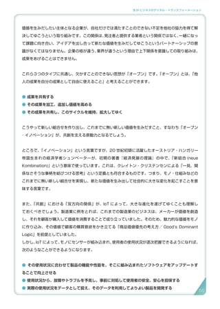 3.SI ビジネスのデジタル・トランスフォーメーション
価値を生みだしたい主体となる企業が、自社だけでは満たすことのできない不足を他社の協力を得て解
決してゆこうという取り組みです。この関係は、発注者と提供する業者という関係ではなく、一緒になっ
て課題に向き合い、アイデアを出し合って新たな価値を生みだしてゆこうというパートナーシップの意
識がなくてはなりません。企業の格が違う、業界が違うという理由で上下関係を意識しての取り組みは、
成果をあげることはできません。
これら３つのタイプに共通し、欠かすことのできない思想が「オープン」です。「オープン」とは、「他
人の成果を自分の成果として自由に使えること」と考えることができます。
● 成果を共有する
● その成果を加工、追加し価値を高める
● その成果を共有し、このサイクルを維持、拡大してゆく
こうやって新しい組合せを作り出し、これまでに無い新しい価値を生みだすこと、すなわち「オープン
･ イノベーション」が、共創を支える原動力となるでしょう。
ところで、「イノベーション」という言葉ですが、20 世紀初頭に活躍したオーストリア・ハンガリー
帝国生まれの経済学者シュンペーターが、初期の著書『経済発展の理論』の中で、「新結合 (neue
Kombination)」という意味で使っています。これは、クレイトン・クリステンセンによる「一見、関
係なさそうな事柄を結びつける思考」という定義とも符合するものです。つまり、モノ・仕組みなどの
これまでに無い新しい組合せを実現し、新たな価値を生み出して社会的に大きな変化を起こすことを意
味する言葉です。
また、「共創」における「双方向の関係」が、IoT によって、大きな進化を遂げてゆくことも理解し
ておくべきでしょう。製造業に例をとれば、これまでの製造業のビジネスは、メーカーが価値を創造
し、それを顧客が購入して価値を消費することで成り立っていました。そのため、魅力的な価値をモノ
に作り込み、その価値で顧客の購買意欲をかき立てる「商品価値優先の考え方／ Good’s Dominant
Logic」を前提としていました。
しかし、IoT によって、モノにセンサーが組み込まれ、使用者の使用状況が逐次把握できるようになれば、
次のようなことができるようになります。
● その使用状況に合わせて製品の機能や性能を、そこに組み込まれたソフトウェアをアップデートす
ることで向上させる
● 使用状況から、故障やトラブルを予見し、事前に対処して使用者の安全、安心を担保する
● 実際の使用状況をデータとして捉え、そのデータを利用してよりよい製品を開発する
5959
 