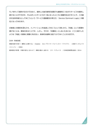 3.SI ビジネスのデジタル・トランスフォーメーション
モノを作って提供するだけではなく、提供した後の使用の段階でも継続的につながりサービスを提供し
続けることができます。そんなモノとサービスが一体となったところに価値を生みだすことで、この組
合せ全体を魅力としてゆこうという「サービス価値優先の考え方／ Service Dominant Logic」が優
位になってゆきます。
お客様との関係を深化させ、イノベーションを加速してゆこうという想いから、「共創」という言葉を
掲げることは、意味のあることです。しかし、それが、「お題目」としないためには、ここに紹介した
ような「共創」の意味に真摯に向き合い、具体的な施策に結びつけてゆくことが大切です。
【出典・関連図書】
価値共創の未来へ―顧客と企業の Co ‐ Creation 　C.K. プラハラードとベンカト・ラマスワミ 　/ 武田ランダムハウ
スジャパン　/ 2004
競争優位の終焉　市場の変化に合わせて、戦略を動かし続ける　リタ・マグレイス　/ 日本経済新聞出版社 / 2014
6060
 