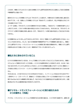 3.SI ビジネスのデジタル・トランスフォーメーション
この点が、情報システムをコストと捉える情報システム部門の旧来の考え方と投資として捉える経営者
や事業部門との違いです。
既存のコストとしての情報システムは「守りの IT」とも言われ、本業を支えて合理化を推し進めるた
めの IT です。一方、投資としての情報システムは「攻めの IT」とも言われ、売上や利益などのビジネ
スを成長させる IT です。
ユーザー企業は、「守りの IT」にかかる費用をできるだけ抑制し、「攻めの IT」への費用を増やしたい
と考えています。この２つの取り組みを両立させなくてはなりません。そのためには、「守りの IT」の
クラウドへの移行や自動化を推し進める一方で、「攻めの IT」への取り組みを拡大してゆかなければな
りません。
ただ誤解のないように申し上げておきたいのですが、だから「情報システム部門を相手にするな」とい
うことではありません。むしろ、私たちが経営者や事業部門のデマンドを積極的に掘り起こし、情報シ
ステム部門がデジタル・トランスフォーメーションの実現に取り組める環境を作り、情報システム部門
の変革も合わせて支援してゆくことが、現実的なアプローチと言えるでしょう。
■私たちに求められていること
ビジネスの現場が求めているのは、けっして情報システムを作ってもらうことではありません。情報シ
ステムによって提供されるサービスを使い、ビジネスの成果を得ることを求めています。ならば、私た
ちは QCD を守ってシステムを作ることではなく、ビジネスの現場が必要とするサービスを、現場のニー
ズの変化に即応してジャスト・インタイムで提供できる仕組みを実現できる能力を持たなくてはなりま
せん。
そのためには、これまでの SI ビジネスの手法だけではなく、イノベーションを生みだすためのデザイ
ン思考やリーン ･ スタートアップ、現場のニーズの変化に即応してサービスを実現できるアジャイル開
発や DevOps などにも積極的に取り組んで、私たちのビジネス価値を拡大する必要があります。お客
様は私たちにそんな選択肢の拡大を求めているのです。
■デジタル・トランスフォーメーションに取り組むための
　３つの要件と「共創」
デジタル・トランスフォーメーションを実現するための取り組みは、リスクを伴う投資です。成果に対
6363
 