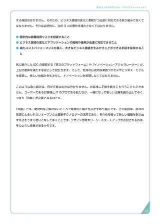 3.SI ビジネスのデジタル・トランスフォーメーション
する保証はありません。そのため、ビジネス環境の変化に柔軟かつ迅速に対応できる取り組みでなくて
はなりません。それは必然的に、次の 3 つの要件を満たさなくてはなりません。
● 固定的な設備投資リスクを回避すること
● ビジネス環境の変化にアプリケーションの開発や運用が迅速に対応できること
● 最もコストパフォーマンスが高く、大きなビジネス価値を生みだすことができる手段を採用するこ
と
先に紹介した IDC の提唱する「第３のプラットフォーム」や「イノベーション・アクセラレーター」が、
上記の要件を満たす手段として役立ちます。そして、既存の伝統的な業務プロセスやビジネス ･ モデル
を変革し、新しい仕組みを生みだし、イノベーションを実現しなくてはなりません。
このような取り組みは、何が正解なのかは分かりません。お客様に正解を教えてもらうこともできま
せん。ユーザーであるお客様と IT のプロである私たちが、一緒になって新しい正解を創り出してゆく、
つまり「共創」が必要となるのです。
「共創」とは、絶対的な正解のないところで最善の正解を生みだす取り組みです。その前提は、既存の
発想にとらわれないオープンさと最新テクノロジーの活用であり、それらを使って新しい価値を創り出
す手法をうまく使いこなしてゆくことです。デザイン思考やリーン ･ スタートアップが注目されるのは、
そのような背景があるからです。
6464
 