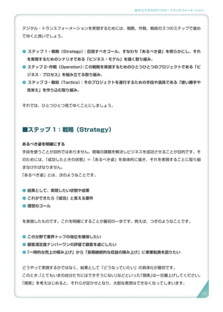 3.SI ビジネスのデジタル・トランスフォーメーション
デジタル・トランスフォーメーションを実現するためには、戦略、作戦、戦術の３つのステップで進め
てゆくと良いでしょう。
● ステップ 1・戦略（Strategy）：目指すべきゴール、すなわち「あるべき姿」を明らかにし、それ
を実現するためのシナリオである「ビジネス・モデル」を描く取り組み。
● ステップ 2・作戦（Operation）：この戦略を実現するためのひとつひとつのプロジェクトである「ビ
ジネス ･ プロセス」を組み立てる取り組み。
● ステップ 3・戦術（Tactics）：そのプロジェクトを遂行するための手段や道具である「使い勝手や
見栄え」を作り込む取り組み。
それでは、ひとつひとつ見てゆくことにしましょう。
■ステップ 1：戦略（Strategy）
あるべき姿を明確にする
手段を使うことが目的ではありません。現場の課題を解決しビジネスを成功させることが目的です。そ
のためには、「成功したときの状態」＝「あるべき姿」を具体的に描き、それを実現することに取り組
まなければなりません。
「あるべき姿」とは、次のようなことです。
● 結果として、実現したい状態や成果
● これができたら「成功」と言える要件
● 理想のゴール
を表現したものです。これを明確にすることが最初の一歩です。例えば、つぎのようなことです。
● この分野で業界トップの地位を確保したい
● 顧客満足度ナンバーワンの評価で顧客を虜にしたい
●「一時的な売上の積み上げ」から「長期継続的な収益の積み上げ」に事業転換を図りたい
どうやって実現するかではなく、結果として「どうなっていたい」の具体化が最初です。
このとき、「とてもいまの自分たちにはできそうにない」などといった「現実」は一旦棚上げしてください。
「現実」を考えはじめると、それらが足かせとなり、大胆な発想はできなくなってしまいます。
6666
 