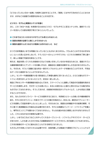 3.SI ビジネスのデジタル・トランスフォーメーション
「どうなっていたいのか＝結果」を純粋に追求することです。「現実」にはやがて向き合うことになりま
すが、まずはこの段階では理想を求めることが大切です。
ビジネス・モデルと実現のシナリオを描く
次に、この「あるべき姿」を実現するためのビジネス・モデルやそこに至るシナリオを、最新テクノロ
ジーを活かして大胆な発想で考えてゆくといいでしょう。
● これまではコストがかかりすぎてとても考えられなかった　
● 高度な熟練が必要で人間にしかできなかった　
● 業務の連携や人のつながりが簡単には作れなかった　など
かつての非常識はいまでは常識になっていることも少なくありません。「そんなことはできるはずはな
い」といった思い込みをしないで、テクノロジーのトレンドやデジタル・ビジネスの事例を丁寧に調べ
て、新しい常識で可能性を探ることです。
例えば、商品を買ってくれたお客様がどのような使い方をしているのかを知るためには、登録されてい
る顧客情報を頼りにアンケートをお願いするか、調査会社に調査を依頼するしか方法がありませんでし
た。そのため、そういう調査に協力的な一部のサンプルからしかデータを集めることができず、不完全
なデータから推測することしかできませんでした。
しかし、センサーや通信装置が小型・高性能化して単価も劇的に安くなったこと、さらには誰もがスマー
トフォンを持ち歩くようになったことで、状況は一変しました。
商品に予めセンサーや通信機能を組み込んでおき、スマートフォンと連携して商品の付加価値を高める
サービスを提供します。そのサービスは使いたい、あるいは使わないと損だと思わせるような魅力的な
ものでなくてはなりません。そうしておけば、お客様の利用状況がリアルタイムで、しかも完全に把握
することができます。
また、なんらかのオンライン・サービスを提供するに当たり、利用者ひとり一人の使い方や趣味嗜好を
捉え、それに合わせてメニューを変えてサービスの魅力を高めたい、あるいは、適切なオプション・サー
ビスを提案して収益を増やしたいとしましょう。そのためには、高度な分析機能やその結果の解釈、そ
れに基づく推奨機能などを組み込む必要があります。それには高額なパッケージ・ソフトウェアを購入
し、専門のエンジニアを雇わなくてはなりませんし、そんな仕組みを自ら開発しなければなりませんで
した。これにはなかなかの覚悟が必要です。
しかし、いまではこのようなことをやってくれるオープンソース・ソフトウェアやクラウド・サービス
があります。しかも使った分だけ支払う従量課金型のサービスですから、先行投資リスクもありません。
これをお客様のサービスに組み込むこともできる時代になりました。
もちろんそれを使いこなすスキルは必要ですが、技術的難しさは軽減され業務のプロフェッショナルで
6767
 