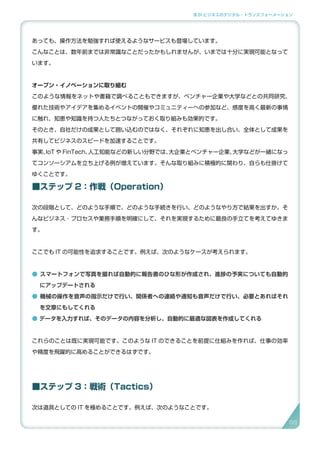 3.SI ビジネスのデジタル・トランスフォーメーション
あっても、操作方法を勉強すれば使えるようなサービスも登場しています。
こんなことは、数年前までは非常識なことだったかもしれませんが、いまでは十分に実現可能となって
います。
オープン・イノベーションに取り組む
このような情報をネットや書籍で調べることもできますが、ベンチャー企業や大学などとの共同研究、
優れた技術やアイデアを集めるイベントの開催やコミュニティーへの参加など、感度を高く最新の事情
に触れ、知恵や知識を持つ人たちとつながっておく取り組みも効果的です。
そのとき、自社だけの成果として囲い込むのではなく、それぞれに知恵を出し合い、全体として成果を
共有してビジネスのスピードを加速することです。
事実、IoT や FinTech、人工知能などの新しい分野では、大企業とベンチャー企業、大学などが一緒になっ
てコンソーシアムを立ち上げる例が増えています。そんな取り組みに積極的に関わり、自らも仕掛けて
ゆくことです。
■ステップ 2：作戦（Operation）
次の段階として、どのような手順で、どのような手続きを行い、どのようなやり方で結果を出すか。そ
んなビジネス ･ プロセスや業務手順を明確にして、それを実現するために最良の手立てを考えてゆきま
す。
ここでも IT の可能性を追求することです。例えば、次のようなケースが考えられます。
● スマートフォンで写真を撮れば自動的に報告書のひな形が作成され、進捗の予実についても自動的
にアップデートされる
● 機械の操作を音声の指示だけで行い、関係者への連絡や通知も音声だけで行い、必要とあればそれ
を文章にもしてくれる
● データを入力すれば、そのデータの内容を分析し、自動的に最適な図表を作成してくれる
これらのことは既に実現可能です。このような IT のできることを前提に仕組みを作れば、仕事の効率
や精度を飛躍的に高めることができるはずです。
■ステップ 3：戦術（Tactics）
次は道具としての IT を極めることです。例えば、次のようなことです。
6868
 