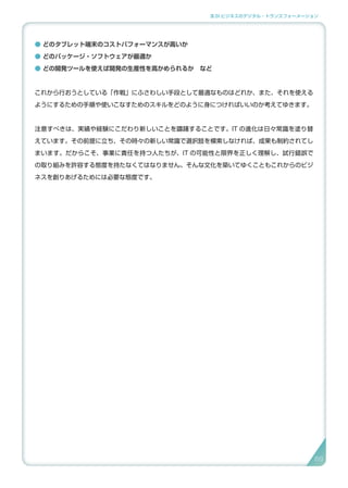 3.SI ビジネスのデジタル・トランスフォーメーション
● どのタブレット端末のコストパフォーマンスが高いか
● どのパッケージ・ソフトウェアが最適か
● どの開発ツールを使えば開発の生産性を高かめられるか　など
これから行おうとしている「作戦」にふさわしい手段として最適なものはどれか、また、それを使える
ようにするための手順や使いこなすためのスキルをどのように身につければいいのか考えてゆきます。
注意すべきは、実績や経験にこだわり新しいことを躊躇することです。IT の進化は日々常識を塗り替
えています。その前提に立ち、その時々の新しい常識で選択肢を模索しなければ、成果も制約されてし
まいます。だからこそ、事業に責任を持つ人たちが、IT の可能性と限界を正しく理解し、試行錯誤で
の取り組みを許容する態度を持たなくてはなりません。そんな文化を築いてゆくこともこれからのビジ
ネスを創りあげるためには必要な態度です。
6969
 