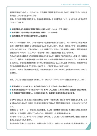 1. デジタル・トランスフォーメーションとは何か
文明批評家のジェレミー・リフキンは、その著書「限界費用ゼロ社会」の中で、経済パラダイムの大転
換が進行しつつあると述べています。
彼は、これまでの歴史を振り返り、過去の産業革命は、3 つ分野でのイノベーションによって生みださ
れたとしています。
● 経済活動をより効率的に管理する新しいコミュニケーション・テクノロジー
● 経済活動により効率的に動力を提供する新しいエネルギー源
● 経済活動をより効率的に動かす新しい輸送手段
テクノロジーの発展により、これらの効率性や生産性が極限にまで高まり、モノやサービスを生み出す
コスト ( 限界費用 ) は限りなくゼロに近づくと予見しています。そして、将来モノやサービスは無料に
なるとものべています。それに代わり、人々が協働でモノやサービスを生産し、共有し、管理する共有
型経済 ( シェアリング・エコノミー ) が拡がり、新しい社会が実現するというのです。
このような社会が数年のうちに実現する事はありませんが、確実にその方向に向かってゆくことは確か
でしょう。例えば、自家用車を持っている人が空いている時間を提供しタクシーのように人を乗せて運
ぶ「Uber」、自宅の空き部屋や使っていない家を宿泊所として人に貸し出す「Airbnb」、印刷所が持っ
ている印刷機を貸し出す「ラクスル」などのサービスが普及しはじめています。
私たちは、そんな「限界費用ゼロ社会」の到来を見越してビジネスのあり方を模索してゆかなければな
りません。
彼は、このような社会が実現する背景に、IoT（モノのインターネット）の普及があるとしています。
● 膨大な数のセンサーにより、あらゆる「ものごと」がデータとして集められます。
● 集められた膨大なデータ（ビッグデータ）を AI（人工知能）によって解析して最適解を見つけます。
● その最適解で機器を制御し、人に指示を与えて、効率性や生産性を高めてゆきます。
こうやって生じた「ものごと」の変化は再びセンサーで捉えられ、同じサイクルを繰り返します。この
ような IoT の仕組みが、効率性や生産性を極限にまで高めて「限界費用ゼロ社会」を生みだすというの
です。
冒頭のショートストーリーで紹介した出来事は、そんな「限界費用ゼロ社会」の先駆けとなる近未来の
物語です。この物語でも語られているように、旧態依然とした常識は崩壊します。
デジタル ･ トランスフォーメーションが進んでゆけば、ここに紹介した「限界費用ゼロ社会」が到来す
ることになるかもしれません。
そんな時代に企業として生き残り、成長してゆくためには、自分たちにすり込まれた常識を転換し、お
7
 
