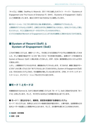 3.SI ビジネスのデジタル・トランスフォーメーション
『キャズム』の著者、Geoffrey A. Moore は、2011 年に出版したホワイト ･ ペーパー『Systems of
Engagement and The Future of Enterprise IT』の中で、「Systems of Engagement（SoE）」
という言葉を使っています。彼はこの中で SoE を次のように説明しています。
様々なソーシャル・ウエブが人間や文化に強い影響を及ぼし、人間関係はデジタル化した。
人間関係がデジタル化した世界で、企業だけがそれと無関係ではいられない。社内にサイロ化して閉じ
たシステムと、そこに記録されたデータだけでやっていけるわけがない。
ビジネスの成否は「Moment of Engagement（人と人がつながる瞬間）」に関われるかどうかで決まる。
■ System of Record（SoR）と
　 System of Engagement（SoE）
これまで情報システムは、顧客へリーチし、その気にさせる役割はアナログな人間関係が担ってきま
した。そして顧客が製品やサービスを “ 買ってから ” その手続きを処理し、結果のデータを格納する
System of Record（SoR）に関心を持ってきました。ERP、SCM、販売管理などのシステムがそれ
に該当します。
しかし、人間関係がデジタル化すれば、顧客接点もデジタル化します。そうなれば、顧客に製品やサー
ビスを“いかに買ってもらうか”をデジタル化しなくてはなりません。System of Engagement（SoE）
とは、そのためのシステムであり、その重要性が増していると言うのです。CRM、マーケティング・オー
トメーション、オンライン・ショップなどがこれに当たります。
■モード 1 とモード 2
米調査会社の Gartner は、SoR に相当する情報システムを「モード 1」、SoE に相当するものを「モー
ド 2」と呼んでいます。そして、それぞれには次のような特徴があると述べています。
■ モード 1：変化が少なく、確実性、安定性を重視する領域のシステム
モード 1 のシステムは、効率化によるコスト削減を目指す場合が多く、人事や会計、生産管理などの
社内ユーザーを前提とした業務が中心となります。そして、次の要件を満たすことが求められます。
● 高品質・安定稼働
● 着実・正確
7171
 