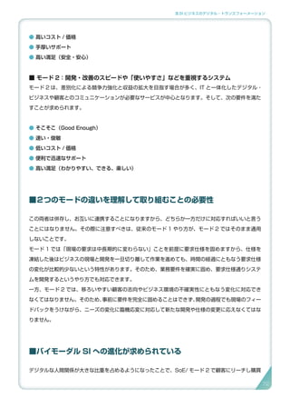 3.SI ビジネスのデジタル・トランスフォーメーション
● 高いコスト / 価格
● 手厚いサポート
● 高い満足（安全・安心）
■ モード 2：開発・改善のスピードや「使いやすさ」などを重視するシステム
モード 2 は、差別化による競争力強化と収益の拡大を目指す場合が多く、IT と一体化したデジタル・
ビジネスや顧客とのコミュニケーションが必要なサービスが中心となります。そして、次の要件を満た
すことが求められます。
● そこそこ（Good Enough）
● 速い・俊敏
● 低いコスト / 価格
● 便利で迅速なサポート
● 高い満足（わかりやすい、できる、楽しい）
■２つのモードの違いを理解して取り組むことの必要性
この両者は併存し、お互いに連携することになりますから、どちらか一方だけに対応すればいいと言う
ことにはなりません。その際に注意すべきは、従来のモード 1 やり方が、モード 2 ではそのまま通用
しないことです。
モード 1 では「現場の要求は中長期的に変わらない」ことを前提に要求仕様を固めますから、仕様を
凍結した後はビジネスの現場と開発を一旦切り離して作業を進めても、時間の経過にともなう要求仕様
の変化が比較的少ないという特性があります。そのため、業務要件を確実に固め、要求仕様通りシステ
ムを開発するというやり方でも対応できます。
一方、モード 2 では、移ろいやすい顧客の志向やビジネス環境の不確実性にともなう変化に対応でき
なくてはなりません。そのため、事前に要件を完全に固めることはできず、開発の過程でも現場のフィー
ドバックをうけながら、ニーズの変化に臨機応変に対応して新たな開発や仕様の変更に応えなくてはな
りません。
■バイモーダル SI への進化が求められている
デジタルな人間関係が大きな比重を占めるようになったことで、SoE/ モード 2 で顧客にリーチし購買
7272
 