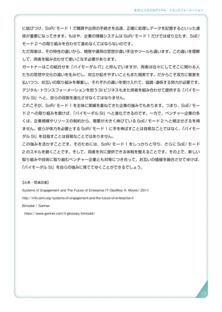 3.SI ビジネスのデジタル・トランスフォーメーション
に結びつけ、SoR/ モード 1 で購買や出荷の手続きを迅速、正確に処理しデータを記憶するといった連
係が重要になってきます。もはや、企業の情報システムは SoR/ モード 1 だけでは成り立たず、SoE/
モード 2 への取り組みを合わせて進めなくてはならないのです。
ただ両者は、その特性の違いから、開発や運用の思想が違い手法やツールも違います。この違いを理解
して、両者を組み合わせて使いこなす必要があります。
ガートナーはこの組合せを「バイモーダル IT」と呼んでいますが、両者は往々にしてそこに関わる人
たちの思想や文化の違いを生みだし、対立が起きやすいこともまた現実です。だからこそ双方に敬意を
払いつつ、お互いの取り組みを尊重し、それぞれの違いを受け入れて、協調・連係する努力が必要です。
デジタル・トランスフォーメーションを担う SI ビジネスもまた両者を組み合わせて提供する「バイモー
ダル SI」へと、自らの役割を進化させなくてはなりません。
これこそが、SoR/ モード 1 を主体に実績を重ねてきた企業の強みでもあります。つまり、SoE/ モー
ド 2 への取り組みを磨けば、「バイモーダル SI」へと進化できるのです。一方で、ベンチャー企業の多
くは、企業規模やリソースの制約から、需要が大きく伸びている SoE/ モード 2 へと傾注せざるを得
ません。彼らが体力を必要とする SoR/ モード 1 に手を伸ばすことは容易なことではなく、「バイモー
ダル SI」を目指すことは容易なことではありません。
この強みを活かすことです。そのためには、SoR/ モード 1 をしっかりと守り、さらに SoE/ モード
2 のスキルを磨くことです。そして、両者を共に提供できる体制を整えることです。その上で、新しい
取り組みや技術に取り組むベンチャー企業とも対等につき合って、お互いの価値を融合させてゆけば、
「バイモーダル SI」を自らの強みに育ててゆくことができるでしょう。
【出典・関連図書】
Systems of Engagement and The Future of Enterprise IT/Geoffrey A. Moore/ 2011
http://info.aiim.org/systems-of-engagement-and-the-future-of-enterprise-it
Bimodal / Gartner
https://www.gartner.com/it-glossary/bimodal/
7373
 