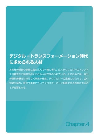 Chapter.4
デジタル・トランスフォーメーション時代
に求められる人材
お客様の経営や事業に踏み込んで一緒に考え、広くテクノロジーのトレンド
や可能性から助言を与えられる人材が求められている。そのためには、自分
の専門分野だけではなく事業や経営、テクノロジーの全般にわたって、広い
知見を持ち、経営や事業についてクロスオーバーに相談できる存在になるこ
とが必要となる。
 