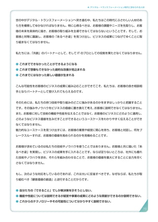 4. デジタル・トランスフォーメーション時代に求められる人材
世の中がデジタル・トランスフォーメーションへ突き進む中、私たちはこの時代にふさわしい人材のあ
り方を模索してゆかなければなりません。特に心得るべきは、お客様の課題やニーズを先取りし、お客
様の未来を具体的に描き、お客様の取り組みを主導できなくてはならないということです。そして、お
客様と対等に議論し、お客様の「あるべき姿」を見つけ出し、ビジネスの成果につなげてゆくことに取
り組まなくてはなりません。
私たちには、「共創」のパートナーとして、そして IT のプロとしての役割を果たさなくてはなりません。
● これまでできなかったことができるようになる
● これまで想像もできなかった劇的な改善が見込まれる
● これまでにはなかった新しい価値が生まれる
こんな可能性をお客様のビジネスの成果に組み込むことができてこそ、私たちは、お客様の良き相談相
手となりパートナーとして受け入れてもらえるのです。
そのためには、私たちの持つ技術や取り組みのどこに強みがあるのかをまずはしっかりと把握すること
です。その強みやノウハウをビジネスの価値に置き換えて考え、お客様に説明できなくてはなりません。
また、お客様に対して技術の機能や性能を伝えることではなく、お客様のビジネスにどのように適用し、
どのようなビジネス価値を生みだすことができるというユースケースをわかりやすく伝えることができ
なくてはなりません。
魅力的なユースケースを見つけ出すには、お客様の業務や経営に関心を持ち、お客様と対話し、何をブ
レークスルーすれば、お客様の価値を高められるのかを見極めることです。
お客様が求めているのは私たちの技術やノウハウを使うことではありません。お客様と共に描いた「あ
るべき姿」を実現し、ビジネスの成果を手に入れることです。ならば足りないところは、社外にも優れ
た技術やノウハウを求め、それらを組み合わせることで、お客様の価値を最大にすることに全力を尽く
さなくてはなりません。
もし、次のような対応をしているのであれば、これは大いに反省すべきです。なぜならば、私たちが取
り組むべき「顧客価値の創造」と逆行することだからです。
● 自分たちの「できること」でしか解決策を示そうとしない。
● 機能や性能については説明できるが経営や事業の成果にどのような貢献ができるのか説明できない。
● これからのテクノロジーやその可能性について分かりやすく説明できない。
76
 