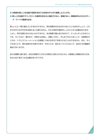 4. デジタル・トランスフォーメーション時代に求められる人材
● お客様が新しい方法論や見積を求めても旧来のやり方で提案しようとする。
● 新しい方法論やテクノロジーの適用を求めると保証できない、実績がない、時期尚早などのネガティ
ブ・ワードで翻意を迫る。
新しいことへ取り組もうとするわけですから、何が成果なのかは分からないこともあるでしょう。これ
までのやり方がそのまま使えるとも限りません。だから研究や検討をしっかりと行う必要はあります。
しかし、何が正解か分からないわけですから、ある程度で踏ん切りを付けて、さっさとやってみること
です。やってみて、確かめて、失敗から反省し、改善してゆく、そんなプロセスなくして、お客様のデ
ジタル・トランスフォーメーションの実現につながる手立てを見つけることはできません。また、やっ
てみることで、思わぬ気付きも得られます。そのことが、新たなノウハウとなって、自分たちの価値を
高めてゆくのです。
自らを真摯に振り返り、自分の役割やこれからの時代に求められるスキル、お客様との関係のあり方を、
あらためて考えてみる必要がありそうです。
77
 
