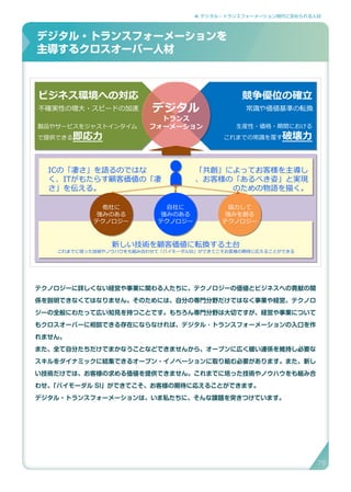 4. デジタル・トランスフォーメーション時代に求められる人材
テクノロジーに詳しくない経営や事業に関わる人たちに、テクノロジーの価値とビジネスへの貢献の関
係を説明できなくてはなりません。そのためには、自分の専門分野だけではなく事業や経営、テクノロ
ジーの全般にわたって広い知見を持つことです。もちろん専門分野は大切ですが、経営や事業について
もクロスオーバーに相談できる存在にならなければ、デジタル ･ トランスフォーメーションの入口を作
れません。
また、全て自分たちだけでまかなうことなどできませんから、オープンに広く緩い連係を維持し必要な
スキルをダイナミックに結集できるオープン・イノベーションに取り組む必要があります。また、新し
い技術だけでは、お客様の求める価値を提供できません。これまでに培った技術やノウハウをも組み合
わせ、「バイモーダル SI」ができてこそ、お客様の期待に応えることができます。
デジタル・トランスフォーメーションは、いま私たちに、そんな課題を突きつけています。
デジタル・トランスフォーメーションを
主導するクロスオーバー人材
デジタル・トランスフォーメーションを主導するクロスオーバー人材
ビジネス環境への対応 競争優位の確立
不確実性の増大・スピードの加速
製品やサービスをジャストインタイム
で提供できる即応力
常識や価値基準の転換
生産性・価格・期間における
これまでの常識を覆す破壊力
デジタル
トランス
フォーメーション
自社に
強みのある
テクノロジー
他社に
強みのある
テクノロジー
協力して
強みを創る
テクノロジー
ICの「凄さ」を語るのではな
く、ITがもたらす顧客価値の「凄
さ」を伝える。
「共創」によってお客様を主導し
、お客様の「あるべき姿」と実現
のための物語を描く。
新しい技術を顧客価値に転換する土台
これまでに培った技術やノウハウをも組み合わせて「バイモーダルSI」ができてこそお客様の期待に応えることができる
78
 