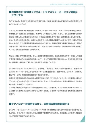 4. デジタル・トランスフォーメーション時代に求められる人材
■お客様の IT 投資はデジタル・トランスフォーメーション実現に
　シフトする
「IoT について、教えてもらえませんか？我が社は、どのように取り組んでゆけばいいのかを話をして
もらえないでしょうか？」
このようなご相談を頂く機会が増えています。IT あるいはデジタル ･ テクノロジーの積極的な活用が、
事業戦略上不可避であるとの認識は、もはや広く行き渡っています。しかし、そんなお客様からの問い
掛けに「何をしたいか教えてもらえれば、その方法を提案します」では、お客様も困ってしまいます。
また、自分たちにできること、あるいは自社のサービスや製品の範疇でしかテクノロジーを語ってくれ
ないとすれば、それが最適な解決策なのかは分かりません。お客様の経営や事業に踏み込んで、何をど
のように変えてゆけばいいのかを一緒に考え、広くテクノロジーのトレンドや可能性から助言を与えて
くれることをお客様は期待しているのです。
だから「共創」が大切なのです。但し、主導権をお客様に委ね、自分たちはただサポート役として助言
する立場を越えようとしなのであれば、イノベーティブな解決策など描けません。自らもリスクを共有
し、お客様と一緒になって新しいビジネスを作ってゆくことです。
デジタル・トランスフォーメーション、すなわち、「デジタル ･ テクノロジーを駆使して、現場のニー
ズにジャスト・イン・タイムでビジネス ･ サービスを提供できる、組織や体制、ビジネス・プロセス、
製品やサービス」の実現に取り組まなくてはなりません。
合理化や生産性向上のためのシステム開発でもなければ、モバイルやインターネットを駆使した新しい
デジタル・ビジネスを作ることでもありません。テクノロジーを活かして、経営や事業のあり方を根本
的に変えてしまおうというのです。
こんな取り組みに IT を含むデジタル化投資はシフトしてゆきます。ビジネスの成長のチャンスは、こ
こに関わってゆけるかどうかにかかっています。「共創」はそのチャンスを手にするための取り組みな
のです。
■テクノロジーの説明ではなく、お客様の価値を説明する
デジタル・トランスフォーメーションがビジネスのあり方を根本的に変えてゆく取り組みであるならば、
私たちは、テクノロジーには詳しくない経営者や事業部門の人たちに、その価値とビジネスへの貢献に
ついて説明できなくてはなりません。
79
 