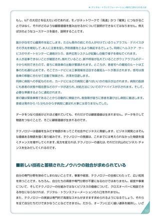 4. デジタル・トランスフォーメーション時代に求められる人材
もし、IoT の大切さを伝えたいのであれば、モノがネットワークで「高速」かつ「確実」につながるこ
とではなく、それがどのような顧客価値を産み出せるかについて説明ができなくてはなりません。例え
ば次のようなユースケースを描き、説明することです。
誰かが自宅で心臓発作を起こします。たぶん発作の前にその人が付けているウェアラブル ･ デバイスが
その予兆を検知して、本人に注意を促し予防措置をとるよう喚起するでしょう。同時にヘルスケア ･ サー
ビスのサポートセンターに連絡が入り、音声応答システムが起動し自動で様子を尋ねてくれます。
本人が返事できないことが確認され、倒れていること、脈や呼吸が乱れていることがウェアラブルのデー
タから判別できたので、直ちに救急車の出動が要請されます。ところが、患者宅への最短のルートは工
事のため通行止めです。そこでカーナビには工事現場を迂回する最短ルートが表示されます。信号は救
急車の移動に合わせて自動で制御され、渋滞を回避します。
同時に病院への手配も行われ、カーナビにはどの病院に運べばいいかの指示が出されます。病院の医師
にも患者の状態や既往歴などのデータが送られ、対処方法についてのアドバイスが示されます。そして、
必要な準備するように通知されます。
家の鍵は緊急事態であることから自動的に開錠され、救急隊が直ちに患者を運び出し病院に搬送します。
患者は発作から 15 分もかからず病院に運ばれ大事には至りませんでした。
データをつなぐ技術がどれほど優れていても、それだけでは顧客価値は生まれません。データを介して
物語をつなぐことで、そこに顧客価値が生まれるのです。
テクノロジーは価値を生みだす物語があってこそ社会やビジネスに貢献します。ビジネス開発とはそん
な価値ある物語を描く取り組みです。テクノロジーの発展は、これまでには考えられなかった物語を描
くチャンスを増やしてくれます。見方を変えれば、テクノロジーの進化は、それだけ沢山のビジネス・チャ
ンスを生みだしてくれるのです。
■新しい技術と蓄積されたノウハウの融合が求められている
自分の専門分野を狭めてしまわないことです。事業や経営、テクノロジーの全般にわたって、広い知見
を持つことです。もちろん、自分たちの得意や専門分野が不要になるわけではありません。経営や事業
について、そしてテクノロジーの仕組みではなくビジネスの価値について、クロスオーバーに相談でき
る存在にならなければ、デジタル ･ トランスフォーメーションの入口を作れません。
また、テクノロジーの実装は専門的で高度なスキルがますます求められるようになるでしょう。それら
を全て自分たちだけでまかなうことなどできません。だから、オープンに広く緩い連係を維持し、いざ
80
 