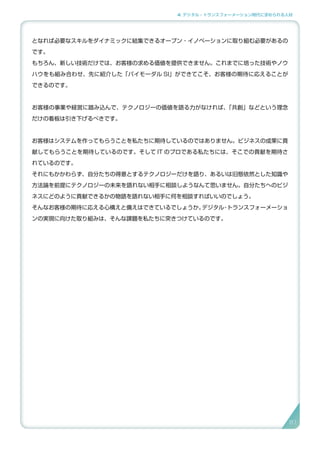 4. デジタル・トランスフォーメーション時代に求められる人材
となれば必要なスキルをダイナミックに結集できるオープン・イノベーションに取り組む必要があるの
です。
もちろん、新しい技術だけでは、お客様の求める価値を提供できません。これまでに培った技術やノウ
ハウをも組み合わせ、先に紹介した「バイモーダル SI」ができてこそ、お客様の期待に応えることが
できるのです。
お客様の事業や経営に踏み込んで、テクノロジーの価値を語る力がなければ、「共創」などという理念
だけの看板は引き下げるべきです。
お客様はシステムを作ってもらうことを私たちに期待しているのではありません。ビジネスの成果に貢
献してもらうことを期待しているのです。そして IT のプロである私たちには、そこでの貢献を期待さ
れているのです。
それにもかかわらず、自分たちの得意とするテクノロジーだけを語り、あるいは旧態依然とした知識や
方法論を前提にテクノロジーの未来を語れない相手に相談しようなんて思いません。自分たちへのビジ
ネスにどのように貢献できるかの物語を語れない相手に何を相談すればいいのでしょう。
そんなお客様の期待に応える心構えと備えはできているでしょうか。デジタル・トランスフォーメーショ
ンの実現に向けた取り組みは、そんな課題を私たちに突きつけているのです。
81
 