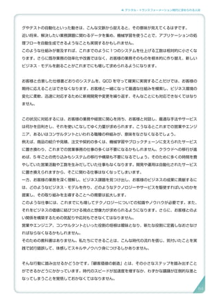 4. デジタル・トランスフォーメーション時代に求められる人材
グやテストの自動化といった動きは、こんな文脈から捉えると、その意味が見えてくるはずです。
近い将来、解決したい業務課題に関わるデータを集め、機械学習を使うことで、アプリケーションの処
理フローを自動生成できるようなことも実現するかもしれません。
このような仕組みが普及すれば、これまでのように１つのシステムを仕上げる工数は相対的に小さくな
ります。さらに既存業務の効率化や改善ではなく、お客様の業務そのものを根本的に作り替え、新しい
ビジネス ･ モデルを創ることがこれまでにも増して求められるようになります。
お客様と合意した仕様書どおりのシステムを、QCD を守って確実に実現することだけでは、お客様の
期待に応えることはできなくなります。お客様と一緒になって最適な仕組みを模索し、ビジネス環境の
変化に柔軟、迅速に対応するために新規開発や変更を繰り返す、そんなことにも対応できなくてはなり
ません。
この状況に対処するには、お客様の業務や経営に関心を持ち、お客様と対話し、最適な手法やサービス
は何かを目利きし、それを使いこなしてゆく力量が求められます。こうなるとこれまでの営業やエンジ
ニア、あるいはコンサルタントといわれる職種の枠組みが、意味をなさなくなるでしょう。
例えば、商品の紹介や見積、注文や契約の多くは、機械学習やブロックチェーンに支えられたサービス
に置き換わり、これまでの営業事務の仕事の多くは不要になるかもしれません。クラウドへの移行が進
めば、5 年ごとの売り込みもシステムの移行や構築も不要になるでしょう。そのために多くの時間を費
やしていた営業活動や工数を生みだしていた仕事もなくなります。開発や運用は自動化されたサービス
に置き換えられますから、そこに関わる仕事はなくなってしまいます。
一方、お客様の業務を深く理解し、ビジネス課題を見つけ出し、お客様のビジネスの成果に貢献するに
は、どのようなビジネス ･ モデルを作り、どのようなテクノロジーやサービスを駆使すればいいのかを
提案し、その取り組みを主導することへの需要は拡大します。
このような仕事には、これまでにも増してテクノロジーについての知識やノウハウが必要です。また、
それをビジネスの価値に結びつける視点と想像力が求められるようになります。さらに、お客様とのよ
い関係を構築するための気配りや応対もできなくてはなりません。
営業やエンジニア、コンサルタントといった役割の垣根は曖昧となり、新たな役割に定義しなおさなけ
ればならなくなるかもしれません。
そのための教科書はありません。私たちにできることは、こんな時代の流れを信じ、気付いたことを実
践で試行錯誤して、体感してスキルやノウハウ身につけるしかありません。
そんな行動に踏み出せるかどうかです。「顧客価値の創造」とは、その小さなステップを踏み出すこと
ができるかどうにかかっています。時代のスピードが加速度を増すなか、わずかな躊躇が圧倒的な差と
なってしまうことを覚悟しておかなくてはなりません。
84
 