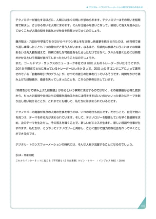 4. デジタル・トランスフォーメーション時代に求められる人材
テクノロジーが進化するほどに、人間には多くの問いが求められます。テクノロジーはその問いを短期
間で解決し、さらなる問いを人間に求めます。そんな仕組みを使いこなして、継続して答えを産み出し
てゆくことが人間の知性を進化させ社会を発展させてゆくのでしょう。
藤井聡太・六段が中学生でありながらベテラン棋士をなぎ倒し快進撃を続けられたのは、AI 将棋で繰
り返し練習したことも１つの理由だと言う人がいます。なるほど、伝統的な棋譜というこれまでの常識
あるいは先入観を越えて、将棋に新たな可能性をもたらしただけではなく、スキルを磨くためには時間
がかかるという常識が崩れてしまったということなのでしょうか。
また、ゴールドマン・サックスのニューヨーク本社では 600 人ものトレーダーがいたそうですが、
2018 年現在で本社に残っているトレーダーはわずか 2 人で、200 人の IT エンジニアによって運用
されている「自動株取引プログラム」が、かつての彼らの仕事を行っているそうです。時間をかけて積
み上げた経験値が、価値を失ってしまったことを、これらの事例は示しています。
「時間をかけて積み上げた経験値」があるという事実に満足するのではなく、その経験値から得た教訓
から、もっとお客様や自分たちの価値を高めるためには何をすればいいのかといった新たなテーマを創
り出し問い続けることが、これまでにも増して、私たちには求められているのです。
テクノロジーの発展が既存の人間の仕事を奪うのは、いつの時代も同じです。だからこそ、自分で問い
を見つけ、テーマを作る力が求められています。そして、テクノロジーを駆使していち早く最適解を求
め、次のテーマを生みだし、その答えを導くことで、新しいビジネスが生まれ、新しい役割や仕事が生
まれます。私たちは、そうやってテクノロジーと共存し、さらに豊かで魅力的な社会を作ってゆくこと
ができるのです。
デジタル ･ トランスフォーメーションの時代には、そんな人材が活躍することになるのでしょう。
【出典・関連図書】
これからインターネットに起こる『不可避な 12 の出来事』ケビン・ケリー　/ インプレス R&D / 2016
88
 