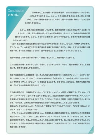 SI 事業者の工数や物販に頼る収益構造が、どれほど脆弱かはいまさら申し
上げるまでもありません。しかし、この仕組みを変えるとなると売上や利益
が減り、いまの雇用も維持できなくなるので具体的な行動に移せないという企業
も少なくありません。
しかし、若者人口は確実に減少しています。若者の採用で「コストの安い売れる工数」を
増やさなければ、売上も利益も拡大できない収益構造は、成り立たなくなる時代は時間の問
題でやってきます。しかも、そういう仕事は 3K という評判が拡がり、ますます若者の採用が難
しくなっています。
一方で、既存社員の高齢化が進めば給料を上げなければならず、黙っていてもコストは増えてゆきます。
だからといって、いままでと同じ仕事で単金を伸ばす余地はありません。今後、クラウドや自動化が普
及すれば、それらとの競合になるので、益々単金を上げることは難しくなってゆくでしょう。
売るべき商品である工数は増やせない、原価は増えてゆく、売値は低く抑えられる。
この三重苦を同時に解消することは、容易なことではありません。ならば、何かを犠牲にすることを覚
悟して、舵を切り直すしかありません。
株主や金融機関から企業経営者へは、売上も利益も毎年伸ばせという暗黙のプレッシャーがかかってい
ることはわかりますが、そのプレッシャーをはねのけ「成長すること」を一旦棚上げし、「生き残るこ
と」すなわち「サスティナビリティ」を優先することです。まずそちらに舵を切り、根本的に戦略や組
織、そして人材の再構成を図るべきでしょう。
その鍵を握るのが、お客様のデジタル・トランスフォーメーション実現への貢献です。デジタル・トラ
ンスフォーメーションとは、本書で述べてきたように、お客様の伝統的な仕事のやり方を、テクノロジー
を駆使して根本的に変えてしまうことです。これによってコストや期間、生産性の常識が大きく変わり
ます。その結果、企業は圧倒的な競争優位と変化への即応力を手に入れることができます。
容易なことではありませんが、これからの IT 需要はそこから生みだされます。そこに取り組めば、ビ
ジネス・チャンスは必ず生まれます。
一方で、そんな人材は容易には育ちません。お客様もまた模索の段階であり、短期的には大きな需要は
見込めないでしょう。しかし、工数は稼げなくてもコンサルティングのニーズはありますから、高い単
金が期待できます。若者人材も新しいことへの関心は高いはずです。高いプレゼンスを手にすることも
できます。ならば一時的な売上や利益の減少は覚悟してでも舵を切るべきです。やがて時間差で売上も
利益も戻ってきます。
Conclusion
おわりに
89
 