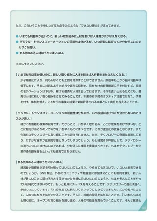 ただ、こういうことを申し上げると必ず次のような「できない理由」が返ってきます。
● いまでも利益率が低いのに、新しい取り組みに人材を割けば人件費がまかなえなくなる。
● デジタル・トランスフォーメーションの可能性は分かるが、いつ収益に結びつくか分からないので
リスクが高い。
● やる気のある人材はうちにはいない。
本当にそうでしょうか。
【 いまでも利益率が低いのに、新しい取り組みに人材を割けば人件費がまかなえなくなる。】
少子高齢化により、何もしなくても工数を増やすことはできません。原価率も上がり益々利益率は
低下します。それに対処しようと給与や賞与の抑制や、見せかけの経費削減に手を付ければ、現場
のモチベーションは下がり、稼げる優秀な人材は去って行きます。それを食い止めるためにも、優
秀な人材に新しい取り組みをさせてみることです。本業の片手間のボラティア活動ではなく、予算
を付け、体制を整え、これからの事業の成果で業績評価される本業として責任を与えることです。
【デジタル・トランスフォーメーションの可能性は分かるが、いつ収益に結びつくか分からないのでリ
スクが高い。】
確かにお客様も模索の段階です。だからこそ、いち早く取り組み、どこが成果をあげやすいか、ど
こに制約があるかのノウハウをいち早くものにすべきです。それが差別化の武器となります。また
先進的なテクノロジーに取り組むことも避けられません。ただ、テクノロジーの発展は加速してお
り、わずかな遅れが圧倒的な差となってしまうでしょう。もし経営者や幹部として、テクノロジー
の進化についてゆけないのであれば、分かる人に権限を委譲すべきです。もはやテクノロジーが企
業存続の鍵を握るといっても過言ではありません。
【やる気のある人材はうちにはいない。】
経営者や管理者が足を引っ張ってはいないでしょうか。やらせてもみないで、いないと断言できる
のでしょうか。SNS 禁止、外部のコミュニティや勉強会に参加することにも制約を課し、若い人
材が新しいことに関わろうとするきっかけを摘んではいないでしょうか。もはやそんなことをやっ
ている時代ではないのです。もっと社員にチャンスを与えることです。テクノロジーの進化は速く、
多岐にわたっています。それらを全て社員だけでまかなうことなどできません。だから社外に出し
て、人のつながりを拡げさせることです。そして、共創の関係を拡げることです。「人材がいない」
と嘆く前に、オープンな取り組みを推し進め、人材の可能性を高めてゆくことです。そんな覚悟と
90
 