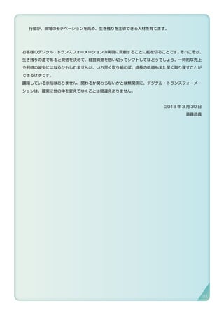 行動が、現場のモチベーションを高め、生き残りを主導できる人材を育てます。
お客様のデジタル ･ トランスフォーメーションの実現に貢献することに舵を切ることです。それこそが、
生き残りの道であると覚悟を決めて、経営資源を思い切ってシフトしてはどうでしょう。一時的な売上
や利益の減少にはなるかもしれませんが、いち早く取り組めば、成長の軌道もまた早く取り戻すことが
できるはずです。
躊躇している余裕はありません。関わるか関わらないかとは無関係に、デジタル・トランスフォーメー
ションは、確実に世の中を変えてゆくことは間違えありません。
2018 年 3 月 30 日
斎藤昌義
91
 