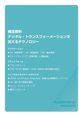 supplemental
materials
補足資料
デジタル・トランスフォーメーションを
支えるテクノロジー
アプリケーション
● VR（仮想現実）/ AR（拡張現実）/ MR（複合現実）
● ディープラーニング（深層学習）と関連技術
プラットフォーム
● ブロックチェーン
● TAP（OLTP/ 業務系と OLAP/ 分析系の実行基盤を統合）
インフラストラクチャーとデバイス
● LPWA（Low Power, Wide Area：省電力広域無線ネットワーク）
● 5G（第５世代移動体通信）
● エッジ・コンピューティング
● 量子コンピュータ
 