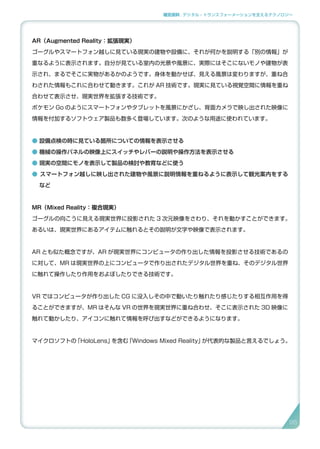 補足資料 . デジタル・トランスフォーメーションを支えるテクノロジー
AR（Augmented Reality：拡張現実）
ゴーグルやスマートフォン越しに見ている現実の建物や設備に、それが何かを説明する「別の情報」が
重なるように表示されます。自分が見ている室内の光景や風景に、実際にはそこにないモノや建物が表
示され、まるでそこに実物があるかのようです。身体を動かせば、見える風景は変わりますが、重ね合
わされた情報もこれに合わせて動きます。これが AR 技術です。現実に見ている視覚空間に情報を重ね
合わせて表示させ、現実世界を拡張する技術です。
ポケモン Go のようにスマートフォンやタブレットを風景にかざし、背面カメラで映し出された映像に
情報を付加するソフトウェア製品も数多く登場しています。次のような用途に使われています。
● 設備点検の時に見ている箇所についての情報を表示させる
● 機械の操作パネルの映像上にスイッチやレバーの説明や操作方法を表示させる
● 現実の空間にモノを表示して製品の検討や教育などに使う
● スマートフォン越しに映し出された建物や風景に説明情報を重ねるように表示して観光案内をする　
など
MR（Mixed Reality：複合現実）
ゴーグルの向こうに見える現実世界に投影された 3 次元映像をさわり、それを動かすことができます。
あるいは、現実世界にあるアイテムに触れるとその説明が文字や映像で表示されます。
AR とも似た概念ですが、AR が現実世界にコンピュータの作り出した情報を投影させる技術であるの
に対して、MR は現実世界の上にコンピュータで作り出されたデジタル世界を重ね、そのデジタル世界
に触れて操作したり作用をおよぼしたりできる技術です。
VR ではコンピュータが作り出した CG に没入しその中で動いたり触れたり感じたりする相互作用を得
ることができますが、MR はそんな VR の世界を現実世界に重ね合わせ、そこに表示された 3D 映像に
触れて動かしたり、アイコンに触れて情報を呼び出すなどができるようになります。
マイクロソフトの「HoloLens」を含む「Windows Mixed Reality」が代表的な製品と言えるでしょう。
95
 