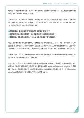 補足資料 . デジタル・トランスフォーメーションを支えるテクノロジー
職人に、その説明を求めても、たぶんうまく説明することはできないでしょう。そんな説明できない知
識のことを「暗黙知」と呼んでいます。
ディープラーニングはそんな「暗黙知」をパターンとしてデータの中から見つけ出し再現してくれるか
もしれません。それをロボットに搭載すれば、匠の技を持つロボットが実現するかもしれません。他に
も、次のようなことができるようになります。
● 品質検査は、素人には気付か些細な不良を確実に見つけ出す
● 保守技術者は、機械の運転データから異常に気付き故障を未然に防ぐ
● 警察官は、犯罪の発生場所やタイミングを長年の経験や勘で予想する
など、世の中にはうまく説明できない「暗黙知」が少なくありません。ディープラーニングは、そんな
見た目には分からない、あるいは気付くことの難しいパターンを、人間が特徴量を教えなくてもデータ
を分析することで自ら見つけ出し、そのパターンを教えてくれるところが、画期的なところなのです。
ディープラーニングだけが機械学習というわけではありませんが、その機能や性能は急速に向上し、そ
れに合わせて実用範囲も拡大しつつあります。
また、ディープラーニングを発展させた技術も数多く登場しています。例えば、大量の学習データを
必要とせず自分で学習し能力を高めてゆく深層強化学習（deep reinforcement learning）や「認
識」ではなく「生成」においても大きな進化を遂げつつある敵対的生成ネットワーク（Generative
Adversarial Network）にも注目しておくといいでしょう。
97
 