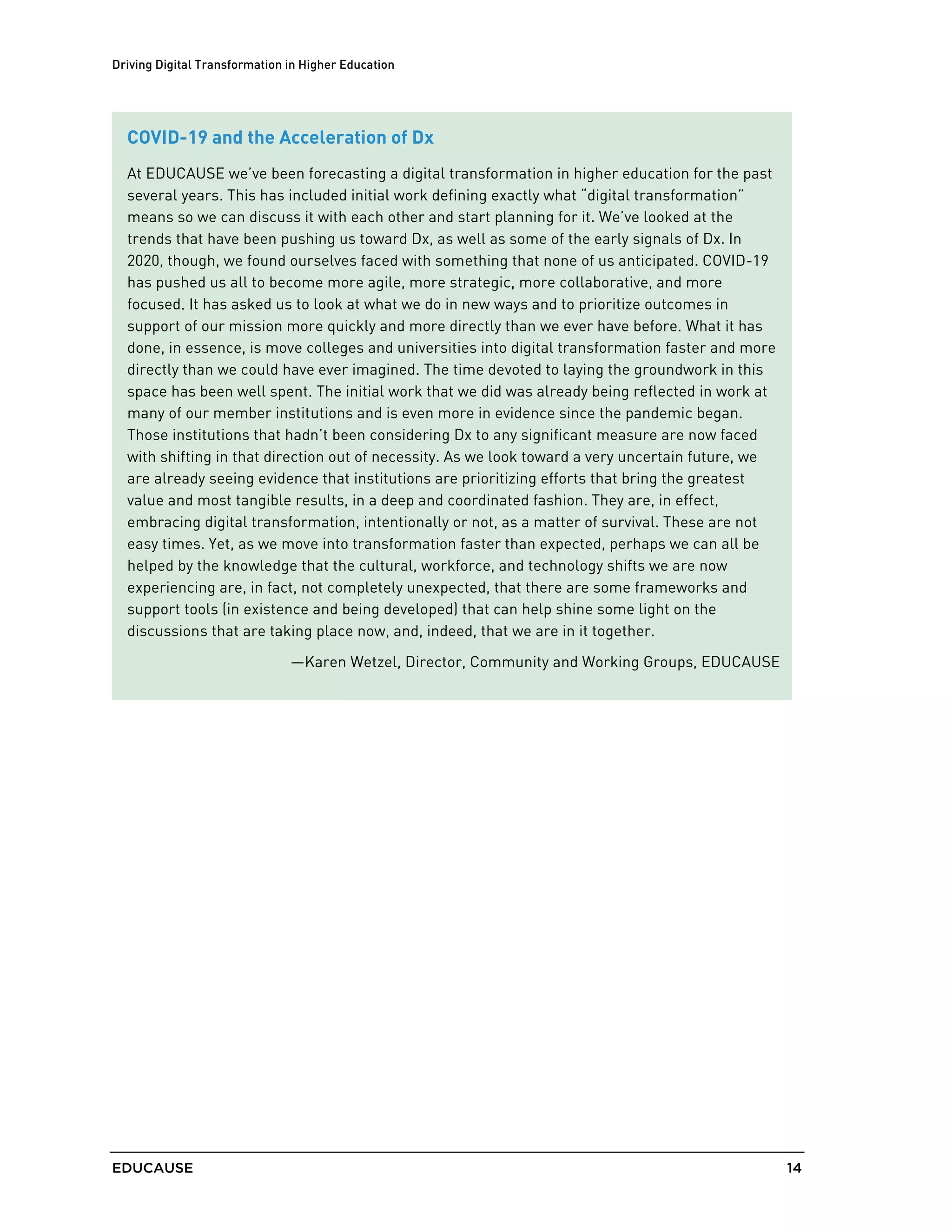Driving Digital Transformation in Higher Education
EDUCAUSE 14
COVID-19 and the Acceleration of Dx
At EDUCAUSE we’ve been forecasting a digital transformation in higher education for the past
several years. This has included initial work defining exactly what “digital transformation”
means so we can discuss it with each other and start planning for it. We’ve looked at the
trends that have been pushing us toward Dx, as well as some of the early signals of Dx. In
2020, though, we found ourselves faced with something that none of us anticipated. COVID-19
has pushed us all to become more agile, more strategic, more collaborative, and more
focused. It has asked us to look at what we do in new ways and to prioritize outcomes in
support of our mission more quickly and more directly than we ever have before. What it has
done, in essence, is move colleges and universities into digital transformation faster and more
directly than we could have ever imagined. The time devoted to laying the groundwork in this
space has been well spent. The initial work that we did was already being reflected in work at
many of our member institutions and is even more in evidence since the pandemic began.
Those institutions that hadn’t been considering Dx to any significant measure are now faced
with shifting in that direction out of necessity. As we look toward a very uncertain future, we
are already seeing evidence that institutions are prioritizing efforts that bring the greatest
value and most tangible results, in a deep and coordinated fashion. They are, in effect,
embracing digital transformation, intentionally or not, as a matter of survival. These are not
easy times. Yet, as we move into transformation faster than expected, perhaps we can all be
helped by the knowledge that the cultural, workforce, and technology shifts we are now
experiencing are, in fact, not completely unexpected, that there are some frameworks and
support tools (in existence and being developed) that can help shine some light on the
discussions that are taking place now, and, indeed, that we are in it together.
—Karen Wetzel, Director, Community and Working Groups, EDUCAUSE
 