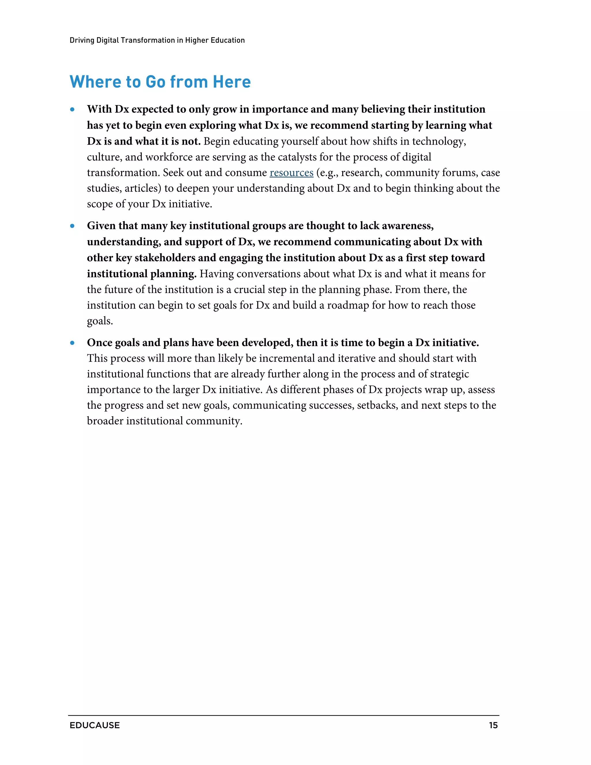 Driving Digital Transformation in Higher Education
EDUCAUSE 15
Where to Go from Here
• With Dx expected to only grow in importance and many believing their institution
has yet to begin even exploring what Dx is, we recommend starting by learning what
Dx is and what it is not. Begin educating yourself about how shifts in technology,
culture, and workforce are serving as the catalysts for the process of digital
transformation. Seek out and consume resources (e.g., research, community forums, case
studies, articles) to deepen your understanding about Dx and to begin thinking about the
scope of your Dx initiative.
• Given that many key institutional groups are thought to lack awareness,
understanding, and support of Dx, we recommend communicating about Dx with
other key stakeholders and engaging the institution about Dx as a first step toward
institutional planning. Having conversations about what Dx is and what it means for
the future of the institution is a crucial step in the planning phase. From there, the
institution can begin to set goals for Dx and build a roadmap for how to reach those
goals.
• Once goals and plans have been developed, then it is time to begin a Dx initiative.
This process will more than likely be incremental and iterative and should start with
institutional functions that are already further along in the process and of strategic
importance to the larger Dx initiative. As different phases of Dx projects wrap up, assess
the progress and set new goals, communicating successes, setbacks, and next steps to the
broader institutional community.
 