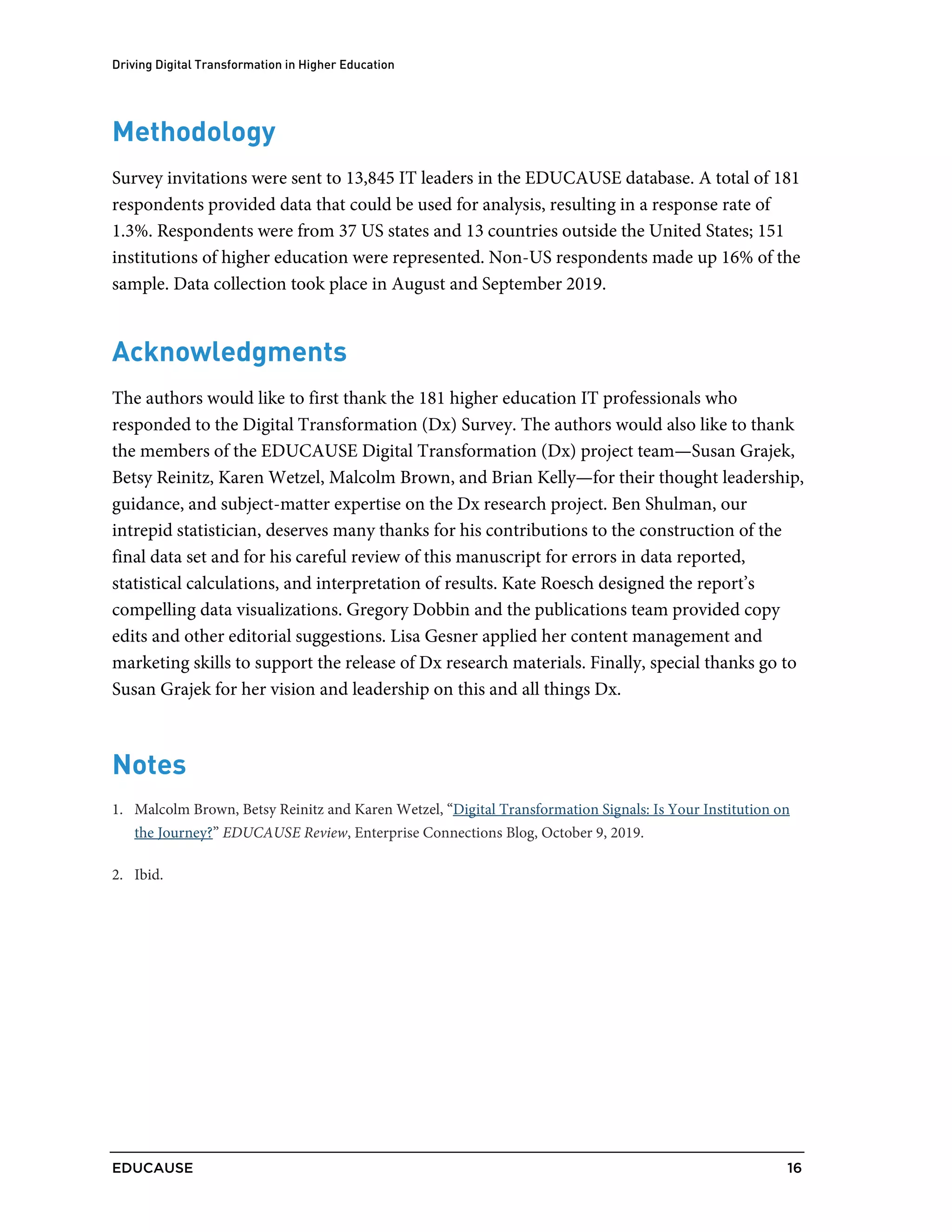 Driving Digital Transformation in Higher Education
EDUCAUSE 16
.
.
Methodology
Survey invitations were sent to 13,845 IT leaders in the EDUCAUSE database. A total of 181
respondents provided data that could be used for analysis, resulting in a response rate of
1.3%. Respondents were from 37 US states and 13 countries outside the United States; 151
institutions of higher education were represented. Non-US respondents made up 16% of the
sample. Data collection took place in August and September 2019.
Acknowledgments
The authors would like to first thank the 181 higher education IT professionals who
responded to the Digital Transformation (Dx) Survey. The authors would also like to thank
the members of the EDUCAUSE Digital Transformation (Dx) project team—Susan Grajek,
Betsy Reinitz, Karen Wetzel, Malcolm Brown, and Brian Kelly—for their thought leadership,
guidance, and subject-matter expertise on the Dx research project. Ben Shulman, our
intrepid statistician, deserves many thanks for his contributions to the construction of the
final data set and for his careful review of this manuscript for errors in data reported,
statistical calculations, and interpretation of results. Kate Roesch designed the report’s
compelling data visualizations. Gregory Dobbin and the publications team provided copy
edits and other editorial suggestions. Lisa Gesner applied her content management and
marketing skills to support the release of Dx research materials. Finally, special thanks go to
Susan Grajek for her vision and leadership on this and all things Dx.
Notes
1 Malcolm Brown, Betsy Reinitz and Karen Wetzel, “Digital Transformation Signals: Is Your Institution on
the Journey?” EDUCAUSE Review, Enterprise Connections Blog, October 9, 2019.
2 Ibid.
 