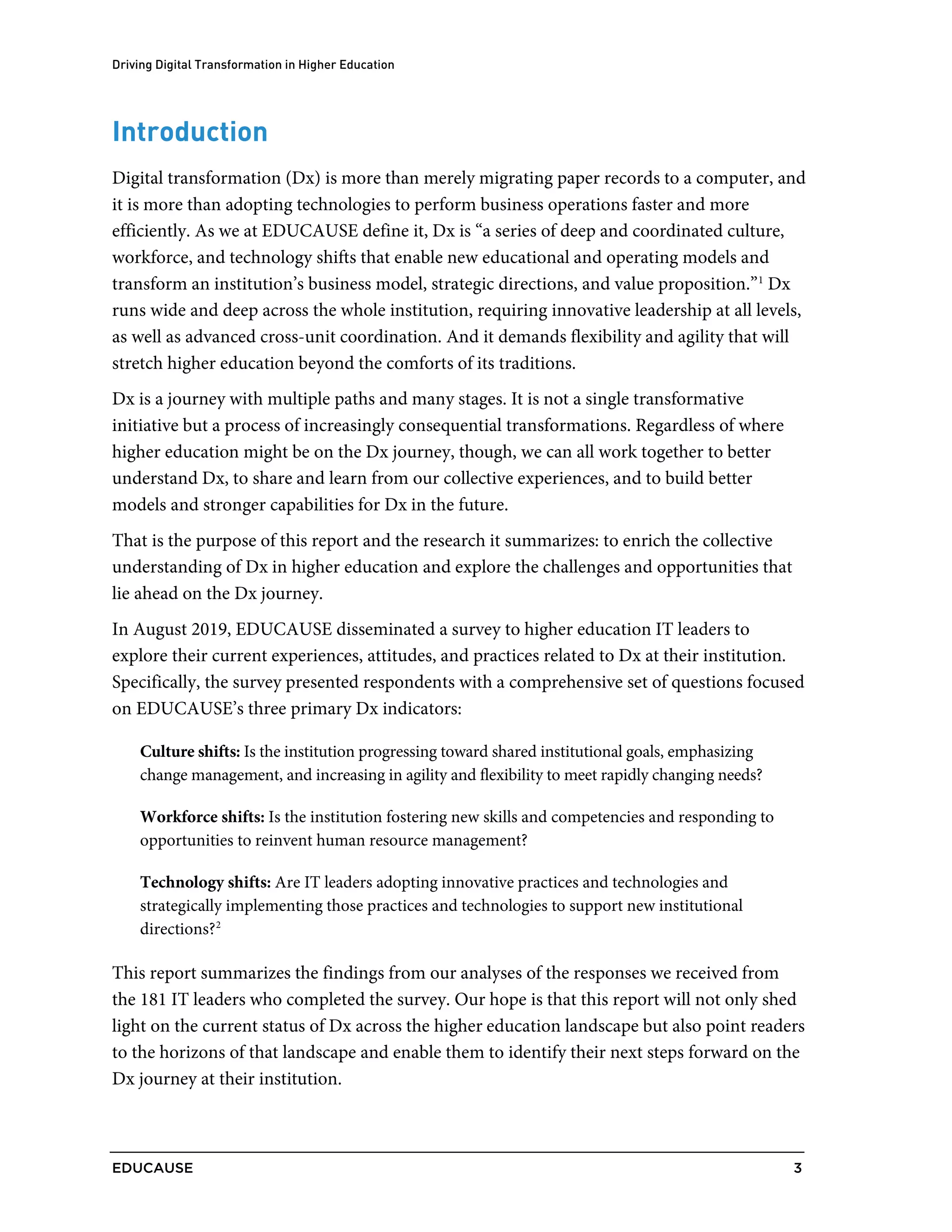 Driving Digital Transformation in Higher Education
EDUCAUSE 3
Introduction
Digital transformation (Dx) is more than merely migrating paper records to a computer, and
it is more than adopting technologies to perform business operations faster and more
efficiently. As we at EDUCAUSE define it, Dx is “a series of deep and coordinated culture,
workforce, and technology shifts that enable new educational and operating models and
transform an institution’s business model, strategic directions, and value proposition.”1
Dx
runs wide and deep across the whole institution, requiring innovative leadership at all levels,
as well as advanced cross-unit coordination. And it demands flexibility and agility that will
stretch higher education beyond the comforts of its traditions.
Dx is a journey with multiple paths and many stages. It is not a single transformative
initiative but a process of increasingly consequential transformations. Regardless of where
higher education might be on the Dx journey, though, we can all work together to better
understand Dx, to share and learn from our collective experiences, and to build better
models and stronger capabilities for Dx in the future.
That is the purpose of this report and the research it summarizes: to enrich the collective
understanding of Dx in higher education and explore the challenges and opportunities that
lie ahead on the Dx journey.
In August 2019, EDUCAUSE disseminated a survey to higher education IT leaders to
explore their current experiences, attitudes, and practices related to Dx at their institution.
Specifically, the survey presented respondents with a comprehensive set of questions focused
on EDUCAUSE’s three primary Dx indicators:
Culture shifts: Is the institution progressing toward shared institutional goals, emphasizing
change management, and increasing in agility and flexibility to meet rapidly changing needs?
Workforce shifts: Is the institution fostering new skills and competencies and responding to
opportunities to reinvent human resource management?
Technology shifts: Are IT leaders adopting innovative practices and technologies and
strategically implementing those practices and technologies to support new institutional
directions?2
This report summarizes the findings from our analyses of the responses we received from
the 181 IT leaders who completed the survey. Our hope is that this report will not only shed
light on the current status of Dx across the higher education landscape but also point readers
to the horizons of that landscape and enable them to identify their next steps forward on the
Dx journey at their institution.
 