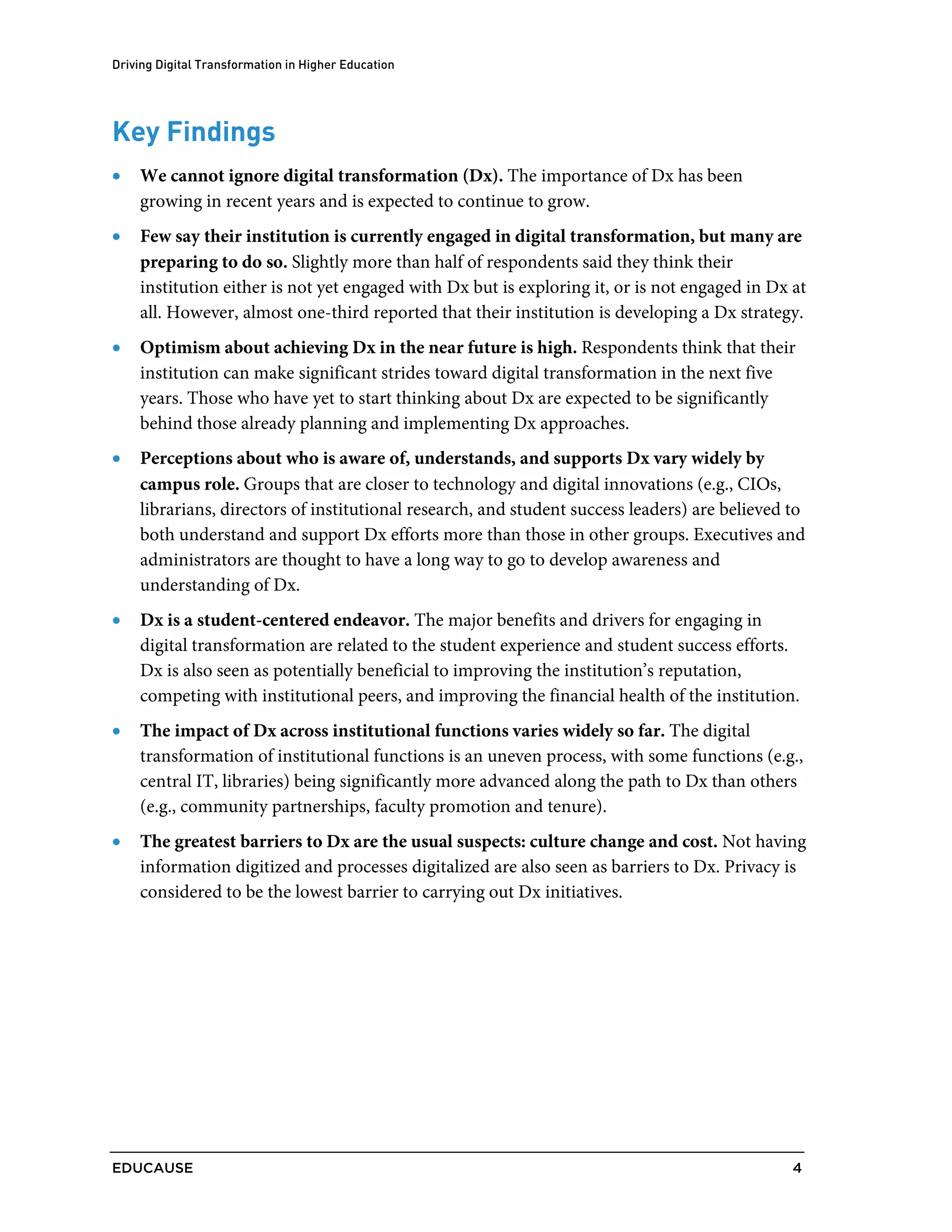 Driving Digital Transformation in Higher Education
EDUCAUSE 4
Key Findings
• We cannot ignore digital transformation (Dx). The importance of Dx has been
growing in recent years and is expected to continue to grow.
• Few say their institution is currently engaged in digital transformation, but many are
preparing to do so. Slightly more than half of respondents said they think their
institution either is not yet engaged with Dx but is exploring it, or is not engaged in Dx at
all. However, almost one-third reported that their institution is developing a Dx strategy.
• Optimism about achieving Dx in the near future is high. Respondents think that their
institution can make significant strides toward digital transformation in the next five
years. Those who have yet to start thinking about Dx are expected to be significantly
behind those already planning and implementing Dx approaches.
• Perceptions about who is aware of, understands, and supports Dx vary widely by
campus role. Groups that are closer to technology and digital innovations (e.g., CIOs,
librarians, directors of institutional research, and student success leaders) are believed to
both understand and support Dx efforts more than those in other groups. Executives and
administrators are thought to have a long way to go to develop awareness and
understanding of Dx.
• Dx is a student-centered endeavor. The major benefits and drivers for engaging in
digital transformation are related to the student experience and student success efforts.
Dx is also seen as potentially beneficial to improving the institution’s reputation,
competing with institutional peers, and improving the financial health of the institution.
• The impact of Dx across institutional functions varies widely so far. The digital
transformation of institutional functions is an uneven process, with some functions (e.g.,
central IT, libraries) being significantly more advanced along the path to Dx than others
(e.g., community partnerships, faculty promotion and tenure).
• The greatest barriers to Dx are the usual suspects: culture change and cost. Not having
information digitized and processes digitalized are also seen as barriers to Dx. Privacy is
considered to be the lowest barrier to carrying out Dx initiatives.
 