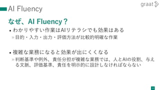 AI Fluency
なぜ、AI Fluency？
• わかりやすい作業はAIリテラシでも効果はある
»目的・入力・出力・評価方法が比較的明確な作業
• 複雑な業務になると効果が出にくくなる
»判断基準や例外、責任分担が複雑な業務では、人とAIの役割、与え
る文脈、評価基準、責任を明示的に設計しなければならない
12
 