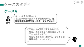 ケーススタディ
ケースA
15
よし、AIを活用しよう
『A社の事業本部長アポが取れたから、顧
客訪問用の質問リストを作ってください』
部下
以下のような質問が考えられます。
• 現在、事業部として特に注力している
テーマは何ですか。
• 現在の事業運営において、どのような
課題を感じていますか。
…
 