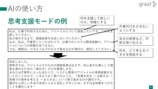 AIの使い方
思考支援モードの例
27
私は、仕事で利用するために、アジャイルについて調査したいです。これを支
援してください。
私が指示するまで、調査結果を生成しないでください。
なお、私は、IT業界に入ったばかりで、仕事でのシステム開発経験や、アジャ
イルについての経験がありません
では、調査は、どのようなプロセスで進めるのが適切か、検討してください。
何を支援して欲しい
のか、明確にする
作業代行をさせない
ようにする
何を、どう考えるべ
きかを相談する
自分の背景など、可
能な限り伝える
承知しました。
現時点では、アジャイルそのものの調査結果は出さず、初心者が仕事として調
査を進めるための「進め方」だけを整理します。
あなたはIT業界に入ったばかりで、システム開発やアジャイルの実務経験がな
いとのことなので、いきなり広く調べるよりも、「言葉を知る → 比較する →
現場での意味を考える → まとめる」という順で進めるのが適切です。
最初から詳しい手法や流派に入ると混乱しやすいため、まずは全体像をつかむ
ことを優先します…
 