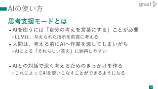 AIの使い方
思考支援モードとは
• AIを使うには「自分の考えを言葉にする」ことが必要
»LLMは、与えられた指示を前提に考える
• 人間は、考える前にAIへ作業を渡してしまいがち
»AIによる「それらしい答え」に納得しやすい
• AIとの対話で深く考えるためのきっかけを作る
»これによってAIを使いこなすことができるようになる
28
 
