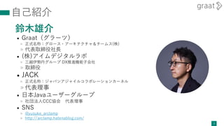 自己紹介
鈴木雄介
• Graat（グラーツ）
» 正式名称：グロース・アーキテクチャ＆チームス(株)
» 代表取締役社長
• (株)アイムデジタルラボ
» 三越伊勢丹グループ DX推進機能子会社
» 取締役
• JACK
» 正式名称：ジャパンアジャイルコラボレーションカーネル
» 代表理事
• 日本Javaユーザーグループ
» 社団法人CCC協会 代表理事
• SNS
» @yusuke_arclamp
» http://arclamp.hatenablog.com/
2
 