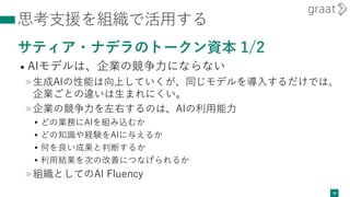 思考支援を組織で活用する
サティア・ナデラのトークン資本 1/2
• AIモデルは、企業の競争力にならない
»生成AIの性能は向上していくが、同じモデルを導入するだけでは、
企業ごとの違いは生まれにくい。
»企業の競争力を左右するのは、AIの利用能力
▸どの業務にAIを組み込むか
▸どの知識や経験をAIに与えるか
▸何を良い成果と判断するか
▸利用結果を次の改善につなげられるか
»組織としてのAI Fluency
30
 