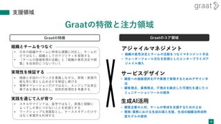 • スキルやマインドは、座学ではなく、実践と経験に
よってしか身につかないことを前提とする
• ワークショップも実践型とし、ケーススタディだけで
はなく実案件も利用する
• 価値と手段のバランスを意識しながら、実現・実践可
能な形に落とし込めるかを検証し続ける
• 業務オペレーションだけではなく、エンジニア出身企
業である強みを活かし、技術的実現性を考慮する
• 日本の組織やチームに特有な課題に対応し、チームだ
けではなく、組織としてのアジリティを実現する
• 「チームの価値実現の活動」と「組織の意思決定や調
整」を効率的につないでいく
支援領域
40
Graatの特徴と注力領域
サービスデザイン
アジャイルマネジメント
生成AI活用
実現性を検証する
組織とチームをつなぐ
実践を通じて人が育つ
Graatの特徴 Graatのコア領域
• 組織の意思決定とチームの活動をつなぐマネジメント手法
• ウォーターフォール文化を前提としたエンタープライズア
ジャイル導入
• 顧客への価値提供をITや業務で実現するためのデザイン手
法
• 顧客視点、業務視点、IT視点を融合した可視化を通じたコ
ミュニケーションツールの提供
• 顧客企業の人材、チームの育成を支援するための土台
• 開発/業務における生成AI導入支援、生成AI組織活用成熟
度モデルの提供
 