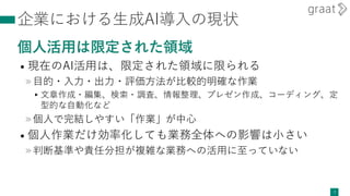 企業における生成AI導入の現状
個人活用は限定された領域
• 現在のAI活用は、限定された領域に限られる
»目的・入力・出力・評価方法が比較的明確な作業
▸文章作成・編集、検索・調査、情報整理、プレゼン作成、コーディング、定
型的な自動化など
»個人で完結しやすい「作業」が中心
• 個人作業だけ効率化しても業務全体への影響は小さい
»判断基準や責任分担が複雑な業務への活用に至っていない
7
 