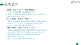参考資料
• 必要な人にライセンス・利用環境を配る
» PwC「生成AIに関する実態調査2026 春」
» Gallup「Organizational AI Adoption Jumps Six Points」
» NBER「Firm Data on AI」
• 個人で活用し、作業効率が上がる
» Gallup「Rising AI Adoption Spurs Workforce Changes」
» Microsoft「2026 Work Trend Index Annual Report」
» PwC「生成AIに関する実態調査2026 春」
• 業務で活用し、組織の生産性が上がる
» Gallup「Rising AI Adoption Spurs Workforce Changes」
» Microsoft「2026 Work Trend Index Annual Report」
» NBER「Global Evidence on Business Use of AI」
» NBER「Firm Data on AI」
» PwC「生成AIに関する実態調査2026 春」
8
 