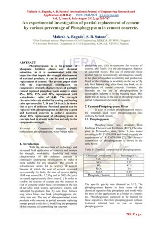 Mahesh A. Bagade, S. R. Satone/ International Journal of Engineering Research and
                 Applications (IJERA) ISSN: 2248-9622 www.ijera.com
                        Vol. 2, Issue 4, July-August 2012, pp.785-787
  An experimental investigation of partial replacement of cement
   by various percentage of Phosphogypsum in cement concrete.

                             Mahesh A. Bagade*, S. R. Satone**.
           *(Post Graduate student, Department of Civil Engineering, KDKCoE, RTMNU, Nagpur)
           ** (Assistant Professor. Department of Civil Engineering, KDKCoE, RTMNU, Nagpur)




ABSTRACT
         Phosphogypsum is a by-product of              production cost, (iii) to overcome the scarcity of
phosphate fertilizer plants and chemical               cement, and finally (iv) the advantageous disposal
industries. As it is contaminated with the             of industrial wastes. The use of particular waste
impurities that impair the strength development        product will be economically advantageous usually
of calcined products, it can be used as partial        at the place of abundant availability and production.
replacement of cement. The present paper deals         Much of the literature is available on the use of fly
with the experimental investigation on                 ash, blast furnace slag, silica fume, rise husk, etc. in
compressive strength characteristics of partially      manufacture of cement concrete. However, the
cement replaced phosphogypsum concrete using           literature on the use of phosphogypsum in
0%., 10%, 15% and 20% replacement with                 construction industry is in the budding stage. This
water-binder ratio of 0.40. The strength               paper tries to focus on the use of phosphogypsum in
characteristics are studied by casting and testing     partial replacement of cement in concrete.
cube specimens for 7, 14 and 28 days. It is shown
that a part of ordinary Portland cement can be         2. Cement-Phosphogypsum Mixes
replaced with phosphogypsum to develop a good                   In case of cement phosphogypsum mixes,
and hardened concrete to achieve economy;              the materials used were phosphogypsum and
above 10% replacement of phosphogypsum in              ordinary Portland cement.
concrete lead to drastic reduction not only in the     2.1. Phosphogypsum
compressive strength.
                                                                Phosphogypsum was obtained from
Keywords - Compressive strengths. partial              Rashtriya Chemical and Fertilizers (RCF), Chembur
replacement, phosphogypsum, water-binder ratio.        plant in Maharashtra state, India. It was tested
                                                       according to IS: 12679-1989 and found to satisfy the
                                                       requirements of IS: 12679-1989 [2]. The chemical
                                                       composition of phosphogypsum is shown in the
1. Introduction                                        table below.
          With the advancement of technology and
increased field application of concrete and mortars    Table 1- Chemical composition of phosphogypsum
the strength, workability, durability and other
characteristics of the ordinary concrete is             Chemical Constituents            Percentage (%)
continually undergoing modifications to make it                CaO                            31.2
more suitable for any situation. The growth in                 SiO2                           3.92
infrastructure sector led to scarcity of cement                 SO3                           42.3
because of which the cost of cement increased                  R2O3                            3.6
incrementally. In India, the cost of cement during             MgO                            0.49
1995 was around Rs. 1.25/kg and in 2005 the price        Phosphate, Fluoride                 18.49
increased approximately three times [1]. In order to
combat the scarcity of cement and the increase in
cost of concrete under these circumstances the use     The specific gravity was obtained as 3.15. The
of recycled solid wastes, agricultural wastes, and     phosphogypsum known to have some of the
industrial by-products like fly ash, blast furnace     chemical impurities like phosphates and world-wide
slag, silica fume, rise husk, phosphogypsum, etc.      for most of the applications as a binder or cements
came into use. The use of abovementioned waste         etc. Phosphogypsum supposed to be treated for
products with concrete in partial amounts replacing    these impurities; therefore phosphogypsum without
cement paved a role for (i) modifying the properties   treatment referred here as raw or impure
of the concrete, (ii) controlling the concrete         phosphogypsum.

                                                                                               785 | P a g e
 