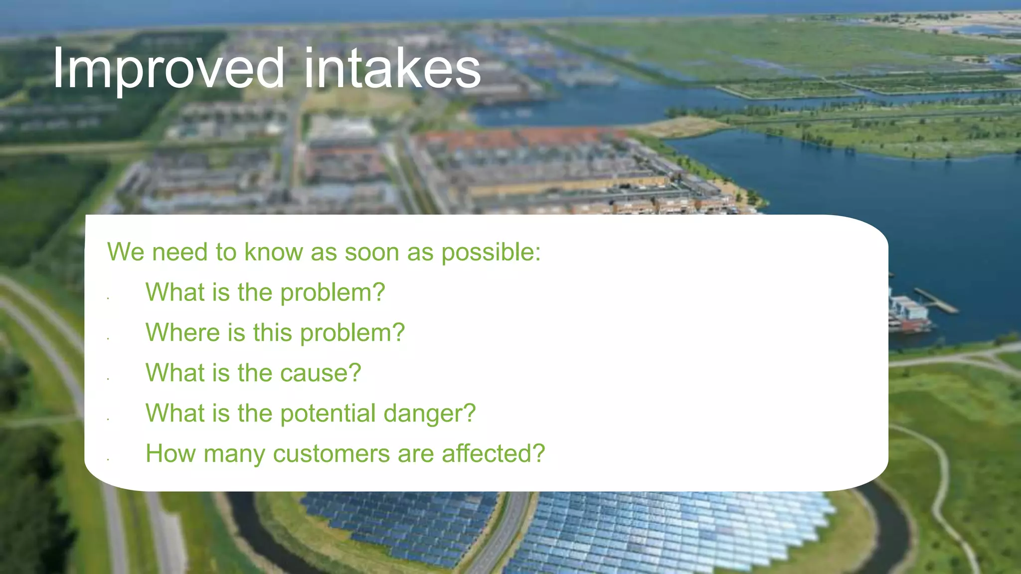 Improved intakes
We need to know as soon as possible:
• What is the problem?
• Where is this problem?
• What is the cause?
• What is the potential danger?
• How many customers are affected?