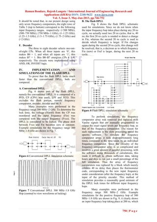 Raman Bondare, Rajesh Langote / International Journal of Engineering Research and
Applications (IJERA) ISSN: 2248-9622 www.ijera.com
Vol. 3, Issue 3, May-Jun 2013, pp.746-752
750 | P a g e
It should be noted that, in our present design using
only seven frequency comparators, the eight rows of
Table 3 (top to bottom) correspond to the following
input frequency ranges, respectively: (<500 MHz),
(500–750 MHz), (750 MHz–1 GHz), (1–1.25 GHz),
(1.25–1.5 GHz), (1.5–1.75 GHz), (1.75–2 GHz) and
(>2 GHz).
F. Decoder
The three to eight decoder selects one-out-
of-eight CPs. When all three inputs are ‘0’, this
makes B0 = 1, and when all inputs are ‘1’, this
makes B7 = 1. Bits B0–B7 energizes CPs # 1–8,
respectively. The circuits were implemented using
AND, OR, INVERT logic.
IV. IMPLEMENTATION AND
SIMULATIONS OF THE FLASH DPLL
To prove that the flash DPLL locks much
faster than the conventional DPLL, both are
compared.
A. Conventional DPLL
Fig. 6 shows part of the flash DPLL,
namely the conventional DPLL. It is composed of a
PFD, CP (CP#1 was used), LPF and VCO. This
excludes the flash portion, namely frequency
comparator, encoder, decoder and MCP.
Many examples were performed in the
frequency range 300 MHz–2 GHz. To determine the
lock time, the voltage (Vcntrl) from the CP was
monitored and the input frequency (Fin) was
compared with the output frequency (Fvco). The
DPLL is considered to be locked. The phase shift
between Fvco and Fin becomes zero or constant.
Example simulations for the frequency range 300
MHz–1.8 GHz are shown in Fig. 7.
Figure 6 Conventional DPLL simulation schematic
Figure 7 Conventional DPLL 300 MHz–1.8 GHz
Hop (zoomed to view waveforms at locking)
B. The flash DPLL
Fig. 8 shows the flash DPLL schematic
used for simulations. Since we do not know when
the input frequency hop takes place during any 20 ns
cycle, we actually need two 20 ns cycles, that is, 40
ns; the first 20 ns cycle is needed to detect a change
in Fin, whereas the second 20 ns cycle is used to
decide which frequency is larger. If Fin changes
again during the second 20 ns cycle, this change will
be resolved, that is, a decision as to which frequency
Fin (new) or Fref is larger, during the next 20 ns
cycle.
Figure 8 Flash DPLL simulation schematic
To perform simulations, the frequency
comparator array was removed and replaced with
Vpulse signals that are manually programmed to
output the exact signal levels per frequency hop, as
that of the frequency comparator. The reason for
such replacement is the slow processing speed the
spectra software. To simulate the frequency
comparator array, it took disproportionately long
times, compared to the time taken by an individual
frequency comparator. Since the circuitry of the
frequency comparator array is so complicated and
involves a great amount of parallel processing, with
the software doing thousands of calculations, this
made it difficult to obtain sufficient data, taking
hours and days to run just a small percentage of the
full simulation. Thus the array of frequency
comparators was replaced by a block which merely
exhibits 40 ns delay then places the thermometer
code, corresponding to the new input frequency
under consideration (after the frequency hop), at the
input of the priority encoder. This method of
simulation provides a reasonably good estimate of
the DPLL lock times for different input frequency
hops.
Many examples were performed in the
frequency range 300 MHz–2 GHz. Example
simulations for the positive frequency hop of 300
MHz–1.8 GHz are shown in Fig. 9; it clearly shows
an input frequency hop taking place at 200 ns, which
 