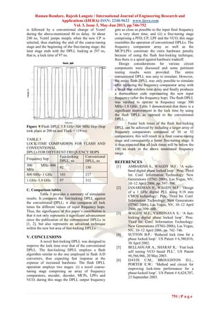 Raman Bondare, Rajesh Langote / International Journal of Engineering Research and
Applications (IJERA) ISSN: 2248-9622 www.ijera.com
Vol. 3, Issue 3, May-Jun 2013, pp.746-752
751 | P a g e
is followed by a conventional change of Vcntrl
during the above-mentioned 40 ns delay. At about
240 ns, Vcntrl jumps steeply when the new CP is
selected, thus marking the end of the coarse-tuning
stage and the beginning of the fine-tuning stage; the
later stage ends with the DPLL locking at 297 ns,
that is, a lock time of 97 ns.
Figure 9 Flash DPLL 1.8 GHz–300 MHz Hop (hop
took place at 200 ns and Tlock = 119 ns)
TABLE 3
LOCK-TIME COMPARISON FOR FLASH AND
CONVENTIONAL
DPLLS FOR DIFFERENT FREQUENCY HOPS
Frequency hop
Fast-locking
DPLL, ns
Conventional
DPLL, ns
300 MHz–800
MHz
92 150
800 MHz–1 GHz 103 217
1 GHz–1.8 GHz 97 312
C. Comparison tables
Table 3 provides a summary of simulation
results. It compares the fast-locking DPLL against
the conventional DPLL; it also compares all lock
times for different values of input frequency hops.
Thus, the significance of this paper’s contribution is
that it not only represents a significant advancement
since the publication of the conventional DPLLs in
[1, 2], but also represents an advanced technique
within the new hot area of fast-locking DPLLs.
V. CONCLUSIONS
A novel fast-locking DPLL was designed to
improve the lock time over that of the conventional
DPLL. The fast-locking DPLL employs a flash
algorithm similar to the one employed in flash A/D
converters, thus expecting fast response at the
expense of increased hardware. The flash DPLL
operation employs two stages: (i) a novel coarse-
tuning stage comprising an array of frequency
comparators, encoder, decoder, MCPs, LPFs and
VCO; during this stage the DPLL output frequency
gets as close as possible to the input final frequency
in a very short time, and (ii) a fine-tuning stage
comprising a PFD, CP, LPF and the VCO; this stage
resembles the operation of conventional DPLLs. The
frequency comparator array as well as the
MCP/LPFs constitute the extra hardware penalty
because of using the flash fast-locking technique,
thus there is a speed against hardware tradeoff.
Design considerations for various circuit
components were discussed and some pertinent
testing results were provided. The entire
conventional DPLL was easy to simulate. However,
the entire flash DPLL was only possible to simulate
after replacing the frequency comparator array with
a block that exhibits time delay and finally produces
a thermometer code representing the new input
frequency (after the frequency hop). The flash DPLL
was verified to operate in frequency range 300
MHz–1.8 GHz. Table 3 demonstrates that there is a
significant improvement in the lock time by using
the flash DPLL as opposed to the conventional
DPLL.
Faster lock times of the flash fast-locking
DPLL can be achieved by including a larger array of
frequency comparators composed of 16 or 32
comparators; this will result in a finer coarse-tuning
stage and consequently a faster fine-tuning stage. It
is thus expected that all lock times will be below the
100 ns mark in the above mentioned frequency
range.
REFERENCES
[1] AMBARISH S., WAGDY M.F.: ‘A wide-
band digital phase locked loop’. Proc. Third
Int. Conf. Information Technology: New
Generations (ITNG 2006), Las Vegas, NV,
10–12 April 2006, pp. 597–598.
[2] JANARDHAN H., WAGDY M.F.: ‘Design
of a 1 GHz digital PLL using 0.18 mm
CMOS technology’. Proc. Third Int. Conf.
Information Technology: New Generations
(ITNG 2006), Las Vegas, NV, 10–12 April
2006, pp. 599–600.
[3] WAGDY M.F., VAISHNAVA S.: ‘A fast-
locking digital phase locked loop’. Proc.
Third Int. Conf. Information Technology:
New Generations (ITNG-2006), Las Vegas,
NV, 10–12 April 2006, pp. 742–746.
[4] SUTTON B.P.: ‘Reduced lock time for a
phase locked loop’. US Patent # 6,380,810,
30 April 2002.
[5] BELLAOUAR A., SHARAF K.: ‘Fast lock
self tuning VCO based PLL’. US Patent
#6,566,966, 20 May 2003.
[6] DAVIS C.M., BROUGHTON D.L.,
PORTER E.W.: ‘Method and circuit for
improving lock-time performance for a
phase-locked loop’. US Patent # 6,624,707,
23 September 2003.
 