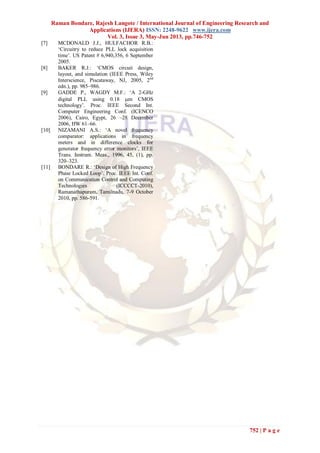 Raman Bondare, Rajesh Langote / International Journal of Engineering Research and
Applications (IJERA) ISSN: 2248-9622 www.ijera.com
Vol. 3, Issue 3, May-Jun 2013, pp.746-752
752 | P a g e
[7] MCDONALD J.J., HULFACHOR R.B.:
‘Circuitry to reduce PLL lock acquisition
time’. US Patent # 6,940,356, 6 September
2005.
[8] BAKER R.J.: ‘CMOS circuit design,
layout, and simulation (IEEE Press, Wiley
Interscience, Piscataway, NJ, 2005, 2nd
edn.), pp. 985–986.
[9] GADDE P., WAGDY M.F.: ‘A 2-GHz
digital PLL using 0.18 m CMOS
technology’. Proc. IEEE Second Int.
Computer Engineering Conf. (ICENCO
2006), Cairo, Egypt, 26 –28 December
2006, HW 61–66.
[10] NIZAMANI A.S.: ‘A novel frequency
comparator: applications in frequency
meters and in difference clocks for
generator frequency error monitors’, IEEE
Trans. Instrum. Meas., 1996, 45, (1), pp.
320–323.
[11] BONDARE R.: ‘Design of High Frequency
Phase Locked Loop’. Proc. IEEE Int. Conf.
on Communication Control and Computing
Technologies (ICCCCT-2010),
Ramanathapuram, Tamilnadu, 7-9 October
2010, pp. 586-591.
 