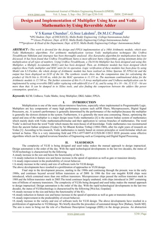 www.ijmer.com

International Journal of Modern Engineering Research (IJMER)
Vol. 3, Issue. 5, Sep - Oct. 2013 pp-3230-3141
ISSN: 2249-6645

Design and Implementation of Multiplier Using Kcm and Vedic
Mathematics by Using Reversible Adder
V S Kumar Chunduri1, G.Sree Lakshmi2, Dr.M.J.C.Prasad3
*(PG Student, Dept. of DSCE(ECE), Malla Reddy Engineering College/Autonoumous,India)
** (Assoc.Professor, Dept. of ECE, Malla Reddy Engineering College/Autonoumous,India)
***(professor & Head of the Department, Dept. of ECE, Malla Reddy Engineering College/ Autonoumous,India)

ABSTRACT : This work is devoted for the design and FPGA implementation of a 16bit Arithmetic module, which uses
Vedic Mathematics algorithms. For arithmetic multiplication various Vedic multiplication techniques like Urdhva
Tiryakbhyam Nikhilam and Anurupye has been thoroughly analyzed. Also Karatsuba algorithm for multiplication has been
discussed. It has been found that Urdhva Tiryakbhyam Sutra is most efficient Sutra (Algorithm), giving minimum delay for
multiplication of all types of numbers. Using Urdhva Tiryakbhyam, a 16x16 bit Multiplier has been designed and using this
Multiplier, a Multiply Accumulate (MAC) unit has been designed. Then, an Arithmetic module has been designed which
employs these Vedic multiplier and MAC units for its operation. Logic verification of these modules has been done by using
Model sim 6.5.Further, the whole design of Arithmetic module has been realized on Xilinx Spartan 3E FPGA kit and the
output has been displayed on LCD of the kit. The synthesis results show that the computation time for calculating the
product of 16x16 bits is 10.148 ns, while for the MAC operation is 11.151 ns. The maximum combinational delay for the
Arithmetic module is 15.749 ns. The further extension of this 8 x 8 Array multiplication and Urdhava multiplication can be
implemented by using reversible DKG adder replacing with adders(H.A or F.A), and by using 16 x 16 – bit, 32 X 32 – bit are
more than that. It can be dumped in to Xilinx tools, and also finding the comparison between the adders like power
consumption, speed etc..,

Keywords: KCM; Urdhava; Vedic Maths; Array Multiplier; DKG Adder; FPGA.
I.

INTRODUCTION

Multiplication is one of the more silicon-intensive functions, especially when implemented in Programmable Logic.
Multipliers are key components of many high performance systems such asFIR filters, Microprocessors, Digital Signal
Processors, etc. A system's performance is generally determined by the performance of the multiplier,because the multiplier
is generally the slowest element in the system. Furthermore, it is generally the most area consuming. Hence, optimizing the
speed and area of the multiplier is a major design issue.Vedic mathematics [I] is the ancient Indian system of mathematics
which mainly deals with Vedic mathematicalformulae and their application to various branches of mathematics. The word
'Vedic' is derived from the word 'Veda' which means the store-house of all knowledge. Vedic mathematics was reconstructed
from the ancient Indian scriptures (Vedas) by Sri Bharati Krshna Tirthaji (1884-1960), after his eight years of research on
Vedas [1]. According to his research, Vedic mathematics is mainly based on sixteen principles or word-formulae which are
termed as Sutras. This is a very interesting field and 978-1-4577-0697-4/12/$26.00 ©2012 IEEE presents some effective
algorithms which can be applied tovarious branches of Engineering such as Computing and Digital Signal Processing.

II.

VLSI DESIGN

The complexity of VLSI is being designed and used today makes the manual approach to design impractical.
Design automation is the order of the day. With the rapid technological developments in the last two decades, the status of
VLSI technology is characterized by the following
A steady increase in the size and hence the functionality of the ICs:
• A steady reduction in feature size and hence increase in the speed of operation as well as gate or transistor density.
• A steady improvement in the predictability of circuit behavior.
• A steady increase in the variety and size of software tools for VLSI design.
The above developments have resulted in a proliferation of approaches to VLSI design.
Final step in the development process, starting in the 1980s and continuing through the present, was in the early
1980s, and continues beyond several billion transistors as of 2009. In 1986 the first one megabit RAM chips were
introduced, which contained more than one million transistors. Microprocessor chips passed the million transistor mark in
1989 and the billion transistor mark in 2005.The trend continues largely unabated, with chips introduced in 2007 containing
tens of billions of memory transistors. The complexity of VLSIs being designed and used today makes the manual approach
to design impractical. Design automation is the order of the day. With the rapid technological developments in the last two
decades, the status of VLSItechnology is characterized by the following [Wai-kai, Gopalan]:
•A steady increase in the size and hence the functionality of the ICs.
•A steady reduction in feature size and hence increase in the speed of operation as well as gate or transistor density.
•A steady improvement in the predictability of circuit behavior.
•A steady increase in the variety and size of software tools for VLSI design. The above developments have resulted in a
proliferation of approaches to VLSIdesign. We briefly describe the procedure of automated design flow [Rabaey, Smith MJ].
The aim is more to bring out the role of a Hardware Description Language (HDL) in the design process. An abstraction
www.ijmer.com

3230 | Page

 
