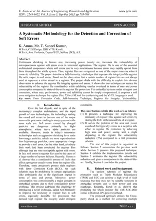 K. Aruna et al. Int. Journal of Engineering Research and Application
ISSN : 2248-9622, Vol. 3, Issue 5, Sep-Oct 2013, pp.705-709

RESEARCH ARTICLE

www.ijera.com

OPEN ACCESS

A Systematic Methodology for the Detection and Correction of
Soft Errors
K. Aruna, Mr. T. Suneel Kumar,
M.Tech,VLSI Design, PBR VITS, Kavali,
M.Tech, Asst. Professor, Dept of ECE, Nellore (D.T), A.P.

Abstract
Continuous shrinking in feature size, increasing power density etc, increases the vulnerability of
microprocessors against soft errors even in terrestrial applications. The register file is one of the essential
architectural components where soft errors can be very mischievous because errors may rapidly spread from
there throughout the whole system. Thus, register files are recognized as one of the major concerns when it
comes to reliability. The project introduces Self-Immunity, a technique that improves the integrity of the register
file with respect to soft errors. Based on the observation that a certain number of register bits are not always
used to represent a value stored in a register. The project deals with the difficulty to exploit this obvious
observation to enhance the register file integrity against soft errors. It shows that our technique can reduce the
vulnerability of the register file considerably while exhibiting smaller overhead in terms of area and power
consumption compared to state-of-the-art in register file protection. For embedded systems under stringent cost
constraints, where area, performance, power and reliability cannot be simply compromised, it proposes a soft
error mitigation technique for register files. Xilinx-ISE tool for synthesizing and the VHDL language is used.
Key words: Error Correction Code, Self-Immunity Technique, Register file Integrity, Vulnerability.

I.

Introduction

Over the last decade, and in spite of the
increasingly complex architectures, and the rapid
growth of new technologies, the technology scaling
has raised soft errors to become one of the major
sources for processor crashing in many systems in the
nano scale era. Soft errors caused by charged
particles are dangerous primarily in highatmospheric, where heavy alpha particles are
available. However, trends in today’s nanometer
technologies such as aggressive shrinking have made
low-energy particles, which are more superabundant
than high-energy particles, cause appropriate charge
to provoke a soft error. On the other hand, relatively
little work had been conducted for register files
although they are very susceptible against soft errors.
In fact, soft errors in register files can be the cause of
a large number of system failures. Recently, Blome et
al. showed that a considerable amount of faults that
affect a processor usually come from the register file.
Therefore, some processors protect their registers
with Error Correction Code (ECC), but such
solutions may be prohibitive in certain applications
(like embedded) due to the significant impact in
terms of area and power. Moreover, power
consumption was conventionally a major concern in
embedded systems due to their considerable power
overhead. This project addresses this challenge by
introducing a novel technique, called Self-Immunity
to improve the resiliency of register files to soft
errors, especially desirable for processors that
demand high register file integrity under stringent
www.ijera.com

constraints.
The contributions within this work are as follows:
(1) It presents a technique for improving the
immunity of register files against soft errors by
storing the ECC in the unused bits of a register.
(2) It solves the problem of the area and power
overhead that typically comes as a negative side
effect in register file protection by achieving
high area and power saving with a slight
degrading in the register file vulnerability
reduction (7%) compared to a full protection
scheme.
The rest of this project is organized as
follows. Section 2 summarizes the previous work
while Section 3 presents this proposed technique.
Section 4 exhibits the implementation details and
Section 5 evaluates the register file vulnerability
reduction and gives a comparison to the state-of-theart. Finally, Section 6 concludes the project.

II.

Related work and background

The earliest schemes of register file
protection such as Triple Modular Redundancy
(TMR) and ECC can achieve a high level of fault
tolerance but they may not be suitable solutions in
embedded systems due to their power and area
overheads. Recently, Fazeli et al. showed that
protecting the whole register file with SEC-DED
comes with about 20% power overhead.
The proposed approach utilizes the Crossparity check as a method for correcting multiple
705 | P a g e

 