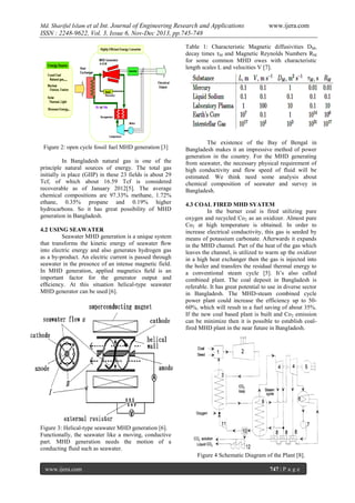Md. Shariful Islam et al Int. Journal of Engineering Research and Applications

www.ijera.com

ISSN : 2248-9622, Vol. 3, Issue 6, Nov-Dec 2013, pp.745-748
Table 1: Characteristic Magnetic diffusivities DM,
decay times τM and Magnetic Reynolds Numbers RM
for some common MHD owes with characteristic
length scales L and velocities V [7].

Figure 2: open cycle fossil fuel MHD generation [3]
In Bangladesh natural gas is one of the
principle natural sources of energy. The total gas
initially in place (GIIP) in these 23 fields is about 29
Tcf, of which about 16.59 Tcf is considered
recoverable as of January 2012[5]. The average
chemical compositions are 97.33% methane, 1.72%
ethane, 0.35% propane and 0.19% higher
hydrocarbons. So it has great possibility of MHD
generation in Bangladesh.
4.2 USING SEAWATER
Seawater MHD generation is a unique system
that transforms the kinetic energy of seawater ﬂow
into electric energy and also generates hydrogen gas
as a by-product. An electric current is passed through
seawater in the presence of an intense magnetic field.
In MHD generation, applied magnetics ﬁeld is an
important factor for the generator output and
efﬁciency. At this situation helical-type seawater
MHD generator can be used [6].

The existence of the Bay of Bengal in
Bangladesh makes it an impressive method of power
generation in the country. For the MHD generating
from seawater, the necessary physical requirement of
high conductivity and flow speed of fluid will be
estimated. We think need some analysis about
chemical composition of seawater and survey in
Bangladesh.
4.3 COAL FIRED MHD SYATEM
In the burner coal is fired utilizing pure
oxygen and recycled Co2 as an oxidizer. Almost pure
Co2 at high temperature is obtained. In order to
increase electrical conductivity, this gas is seeded by
means of potassium carbonate. Afterwards it expands
in the MHD channel. Part of the heat of the gas which
leaves the channel, is utilized to warm up the oxidizer
in a high heat exchanger then the gas is injected into
the boiler and transfers the residual thermal energy to
a conventional steam cycle [5]. It’s also called
combined plant. The coal deposit in Bangladesh is
referable. It has great potential to use in diverse sector
in Bangladesh. The MHD-steam combined cycle
power plant could increase the efficiency up to 5060%, which will result in a fuel saving of about 35%.
If the new coal based plant is built and Co 2 emission
can be minimize then it is possible to establish coalfired MHD plant in the near future in Bangladesh.

Figure 3: Helical-type seawater MHD generation [6].
Functionally, the seawater like a moving, conductive
part. MHD generation needs the motion of a
conducting fluid such as seawater.
Figure 4 Schematic Diagram of the Plant [8].
www.ijera.com

747 | P a g e

 
